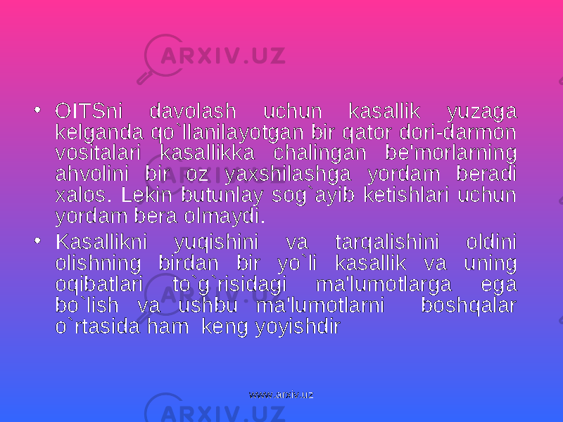 • OITSni davolash uchun kasallik yuzaga kelganda qo`llanilayotgan bir qator dori-darmon vositalari kasallikka chalingan be&#39;morlarning ahvolini bir oz yaxshilashga yordam beradi xalos. Lekin butunlay sog`ayib ketishlari uchun yordam bera olmaydi. • Kasallikni yuqishini va tarqalishini oldini olishning birdan bir yo`li kasallik va uning oqibatlari to`g`risidagi ma&#39;lumotlarga ega bo`lish va ushbu ma&#39;lumotlarni boshqalar o`rtasi d a ham keng yoyishdir www.arxiv.uz 