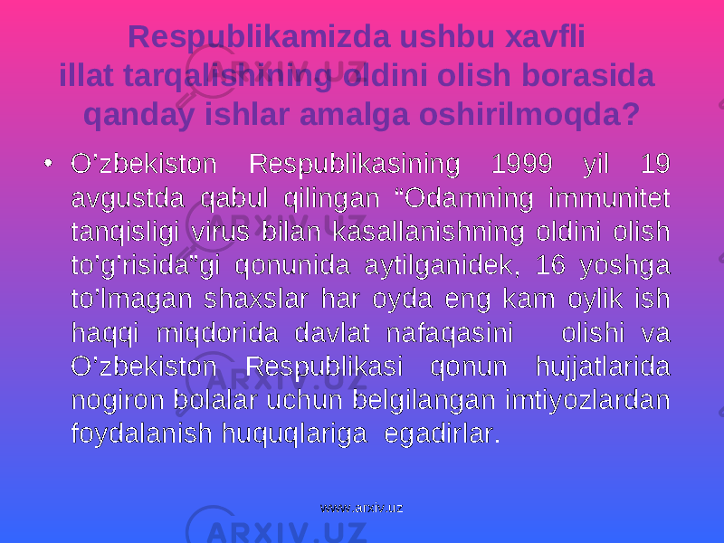 Respublikamizda ushbu xavfli illat tarqalishining oldini olish borasida qanday ishlar amalga oshirilmoqda? • O’zbekiston Respublikasining 1999 yil 19 avgustda qabul qilingan “Odamning immunitet tanqisligi virus bilan kasallanishning oldini olish to’g’risida”gi qonunida aytilganidek, 16 yoshga to’lmagan shaxslar har oyda eng kam oylik ish haqqi miqdorida davlat nafaqasini olishi va O’zbekiston Respublikasi qonun hujjatlarida nogiron bolalar uchun belgilangan imtiyozlardan foydalanish huquqlariga egadirlar. www.arxiv.uz 