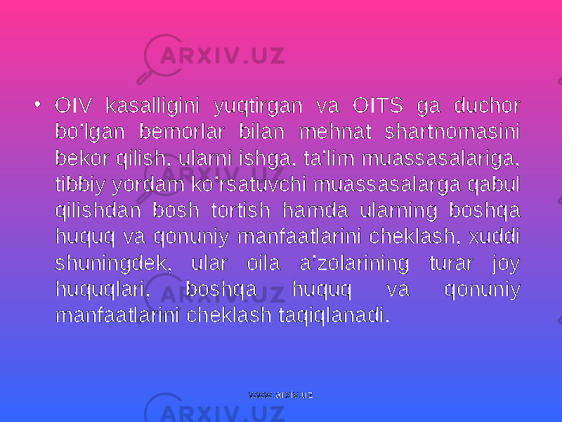 • OIV kasalligini yuqtirgan va OITS ga duchor bo’lgan bemorlar bilan mehnat shartnomasini bekor qilish, ularni ishga, ta’lim muassasalariga, tibbiy yordam ko’rsatuvchi muassasalarga qabul qilishdan bosh tortish hamda ularning boshqa huquq va qonuniy manfaatlarini cheklash, xuddi shuningdek, ular oila a’zolarining turar joy huquqlari, boshqa huquq va qonuniy manfaatlarini cheklash taqiqlanadi. www.arxiv.uz 