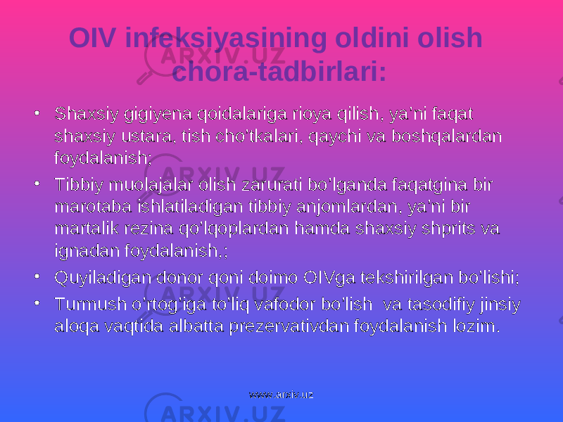 OIV infeksiyasining oldini olish chora-tadbirlari: • Shaxsiy gigiyena qoidalariga rioya qilish, ya’ni faqat shaxsiy ustara, tish cho’tkalari, qaychi va boshqalardan foydalanish; • Tibbiy muolajalar olish zarurati bo’lganda faqatgina bir marotaba ishlatiladigan tibbiy anjomlardan, ya’ni bir martalik rezina qo’lqoplardan hamda shaxsiy shprits va ignadan foydalanish,; • Quyiladigan donor qoni doimo OIVga tekshirilgan bo’lishi; • Turmush o’rtog’iga to’liq vafodor bo’lish va tasodifiy jinsiy aloqa vaqtida albatta prezervativdan foydalanish lozim. www.arxiv.uz 