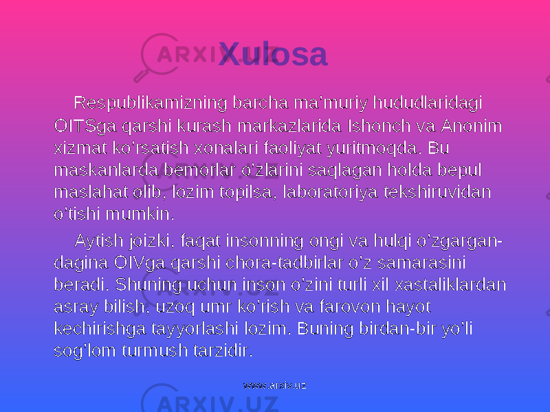 Xulosa Respublikamizning barcha ma’muriy hududlaridagi OITSga qarshi kurash markazlarida Ishonch va Anonim xizmat ko’rsatish xonalari faoliyat yuritmoqda. Bu maskanlarda bemorlar o’zlarini saqlagan holda bepul maslahat olib, lozim topilsa, laboratoriya tekshiruvidan o’tishi mumkin. Aytish joizki, faqat insonning ongi va hulqi o’zgargan- dagina OIVga qarshi chora-tadbirlar o’z samarasini beradi. Shuning uchun inson o’zini turli xil xastaliklardan asray bilish, uzoq umr ko’rish va farovon hayot kechirishga tayyorlashi lozim. Buning birdan-bir yo’li sog’lom turmush tarzidir. www.arxiv.uz 