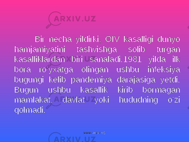  Bir necha yildirki, OIV kasalligi dunyo hamjamiyatini tashvishga solib turgan kasalliklardan biri sanaladi.1981 yilda ilk bora ro’yxatga olingan ushbu infeksiya bugungi kelib pandemiya darajasiga yetdi. Bugun ushbu kasallik kirib bormagan mamlakat, davlat yoki hududning o’zi qolmadi. www.arxiv.uz 