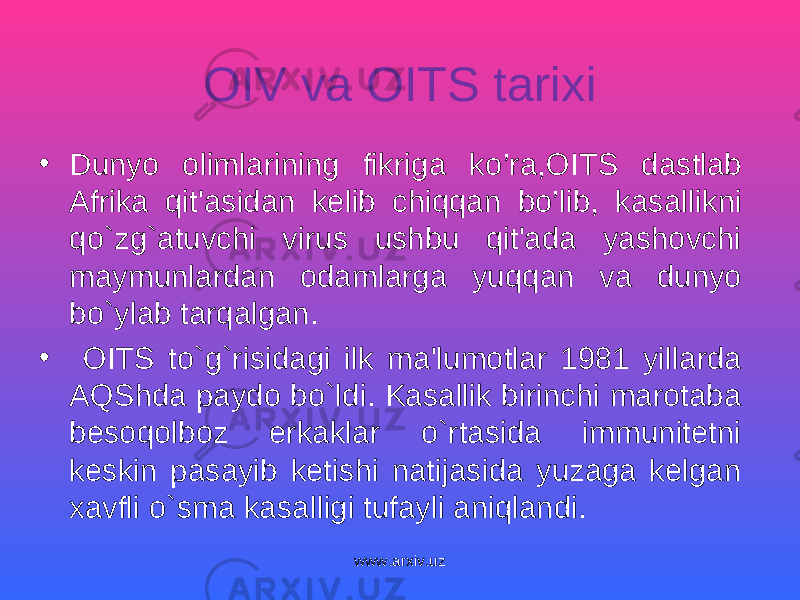 OIV va OITS tarixi • Dunyo olimlarining fikriga k o’ ra , OITS dastlab Afrika qit&#39;asidan kelib chiqqan bo’lib, k asallikni qo`zg`atuvchi virus ushbu qit&#39;ada yashovchi maymunlardan odamlarga yuq q an va dunyo bo`ylab tarqalgan. • OITS to`g`risidagi i lk ma&#39;lumotlar 1981 yillarda AQShda paydo bo`ldi. Kasallik birinchi marotaba beso q olboz erkaklar o`rtasida immunitetni keskin pasayib ketishi natijasida yuzaga kelgan xavfli o`sma kasalligi tufayli aniqlandi. www.arxiv.uz 