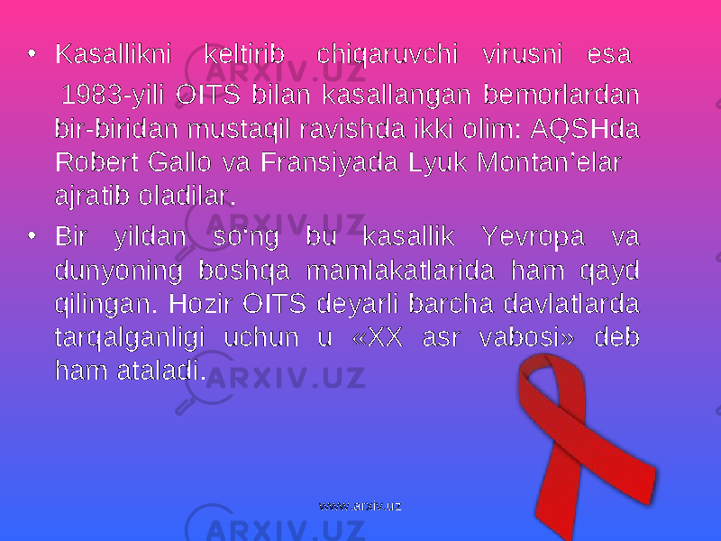 • Kasallikni keltirib chiqaruvchi virus ni esa 1983-yili OITS bilan kasallangan bemorlardan bir-biridan mustaqil ravishda ikki olim: AQSHda Robert Gallo va Fransiyada Lyuk Montan’elar ajratib oladilar. • Bir yildan so‘ng bu kasallik Yevropa va dunyoning boshqa mamlakatlarida ham qayd qilingan. Hozir OITS deyarli barcha davlatlarda tarqalganligi uchun u «XX asr vabosi» deb ham ataladi. www.arxiv.uz 