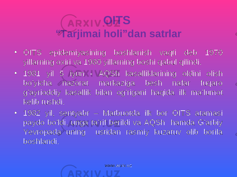OITS “Tarjimai holi”dan satrlar • OITS epidemiyasining boshlanish vaqti deb 1970 yillarning oxiri va 1980 yillarning boshi qabul qilindi. • 1981 yil 5 iyun - AQSh kasalliklarining oldini olish bo’yicha nazorat markaziga besh nafar fuqaro g’ayrioddiy kasallik bilan og’rigani haqida ilk ma’lumot kelib tushdi. • 1982 yil, sentyabr – Matbuotda ilk bor OITS atamasi paydo bo’ldi, unga ta’rif berildi va AQSh hamda G’arbiy Yevropada uning ustidan rasmiy kuzatuv olib borila boshlandi. www.arxiv.uz 