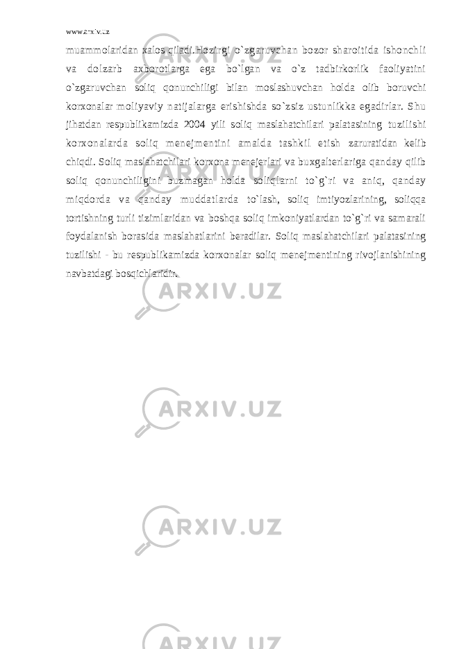 www.arxiv.uz muammolaridan xalos qiladi. Hozirgi o`zgaruvchan bozor sharoitida ishonchli va dolzarb axborotlarga ega bo`lgan va o`z tadbirkorlik faoliyatini o`zgaruvchan soliq qonunchiligi bilan moslashuvchan holda olib boruvchi korxonalar moliyaviy natijalarga erishishda so`zsiz ustunlikka egadirlar. Shu jihatdan respublikamizda 2004 yili soliq maslahatchilari palatasining tuzilishi korxonalarda soliq menejmentini amalda tashkil etish zaruratidan kelib chiqdi. Soliq maslahatchilari korxona menejerlari va buxgalterlariga qanday qilib soliq qonunchiligini buzmagan holda soliqlarni to`g`ri va aniq, qanday miqdorda va qanday muddatlarda to`lash, soliq imtiyozlarining, soliqqa tortishning turli tizimlaridan va boshqa soliq imkoniyatlardan to`g`ri va samarali foydalanish borasida maslahatlarini beradilar. Soliq maslahatchilari palatasining tuzilishi - bu respublikamizda korxonalar soliq menejmentining rivojlanishining navbatdagi bosqichlaridir. 