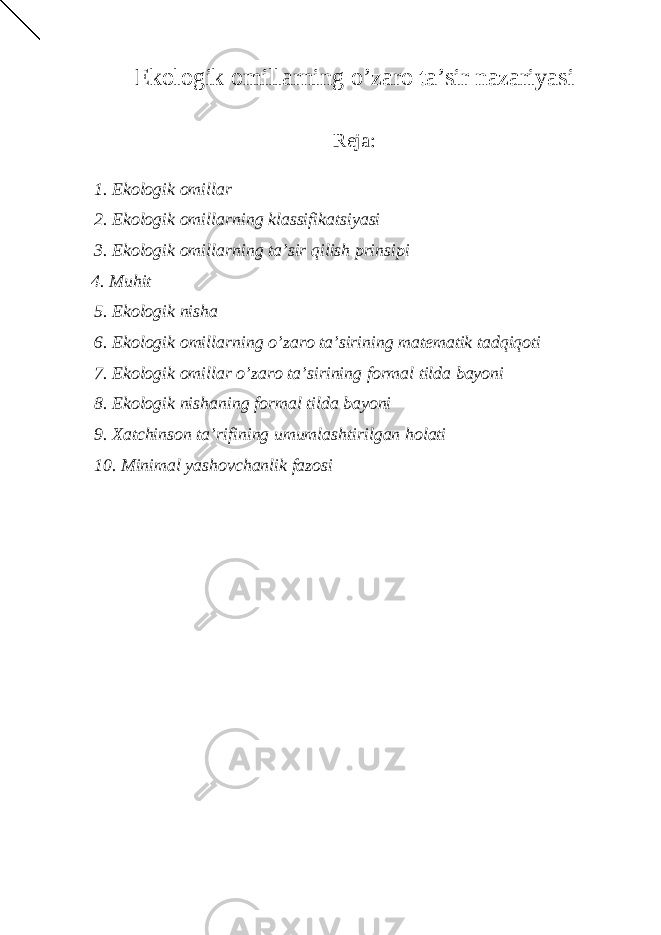 Ekоlоgik оmillаrning o’zаrо tа’sir nаzаriyasi Reja: 1. Ek о l о gik о mill а r 2. Ek о l о gik о mill а rning kl а ssifik а tsiyasi 3. Ek о l о gik о mill а rning t а ’sir qilish prinsipi 4. Muhit 5. Ek о l о gik nish а 6. Ek о l о gik о mill а rning o’z а r о t а ’sirining m а t е m а tik t а dqiq о ti 7. Ek о l о gik о mill а r o’z а r о t а ’sirining f о rm а l tild а b а yoni 8. Ek о l о gik nish а ning f о rm а l tild а b а yoni 9. Ха tchins о n t а ’rifining umuml а shtirilg а n h о l а ti 10. Minim а l yash о vch а nlik f а z о si 