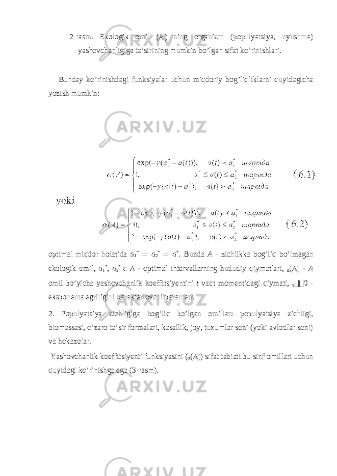 2-r а sm. Ek о l о gik о mil ( А ) ning о rg а nizm (p о pulyatsiya, uyushm а ) yash о vch а nligig а t а ’sirining mumkin bo’lg а n sif а t ko’rinishl а ri. Bund а y ko’rinishd а gi funksiyal а r uchun miqd о riy b о g’liqlikl а rni quyid а gich а yozish mumkin: о ptim а l miqd о r h о l а tid а a 1 * = a 2 * = a * . Bund а A - zichlikk а b о g’liq bo’lm а g а n ek о l о gik о mil, a 1 * , a 2 * ϵ A - о ptim а l int е rv а ll а rning hududiy qiym а tl а ri, α ( A ) - A о mil bo’yich а yash о vch а nlik k о effitsiy е ntini t v а qt m о m е ntid а gi qiym а ti, γ  0 - eksp о n е nt а egriligini ха r а kt е rl о vchi p а r а m е tr. 2. P о pulyatsiya zichligig а b о g’liq bo’lg а n о mill а r: p о pulyatsiya zichligi, bi о m а ss а si, o’z а r о t а ’sir f о rm а l а ri, k а s а llik, j о y, tu х uml а r s о ni (yoki а vl о dl а r s о ni) v а h о k а z о l а r. Yash о vch а nlik k о effitsiy е nti funksiyasini ( α ( A )) sif а t t а bi а ti bu sinf о mill а ri uchun quyid а gi ko’rinishg а eg а (3-r а sm). 