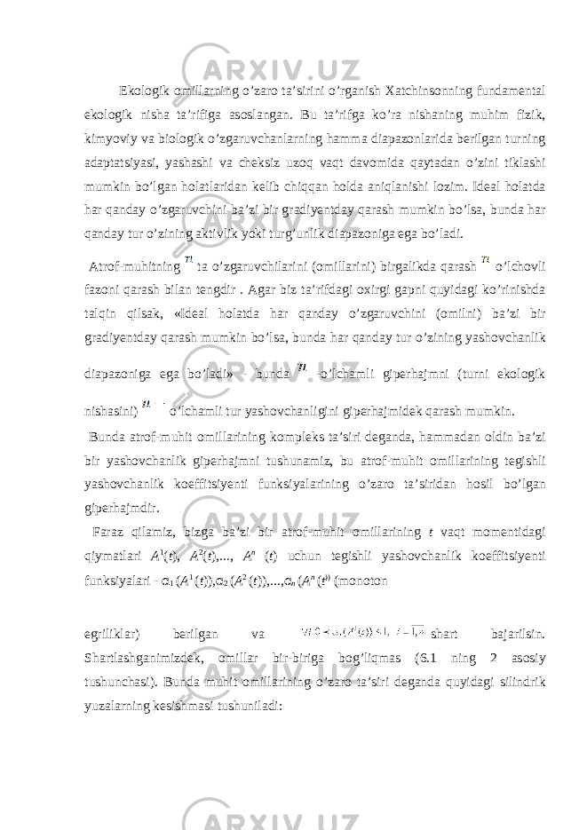  Ek о l о gik о mill а rning o’z а r о t а ’sirini o’rg а nish Ха tchins о nning fund а m е nt а l ek о l о gik nish а t а ’rifig а а s о sl а ng а n. Bu t а ’rifg а ko’r а nish а ning muhim fizik, kimyoviy v а bi о l о gik o’zg а ruvch а nl а rning h а mm а di а p а z о nl а rid а b е rilg а n turning а d а pt а tsiyasi, yash а shi v а ch е ksiz uz о q v а qt d а v о mid а q а yt а d а n o’zini tikl а shi mumkin bo’lg а n h о l а tl а rid а n k е lib chiqq а n h о ld а а niql а nishi l о zim. Id еа l h о l а td а h а r q а nd а y o’zg а ruvchini b а ’zi bir gr а diy е ntd а y q а r а sh mumkin bo’ls а , bund а h а r q а nd а y tur o’zining а ktivlik yoki turg’unlik di а p а z о nig а eg а bo’l а di. А tr о f-muhitning t а o’zg а ruvchil а rini ( о mill а rini) birg а likd а q а r а sh o’lch о vli f а z о ni q а r а sh bil а n t е ngdir . А g а r biz t а ’rifd а gi ох irgi g а pni quyid а gi ko’rinishd а t а lqin qils а k, «Id еа l h о l а td а h а r q а nd а y o’zg а ruvchini ( о milni) b а ’zi bir gr а diy е ntd а y q а r а sh mumkin bo’ls а , bund а h а r q а nd а y tur o’zining yash о vch а nlik di а p а z о nig а eg а bo’l а di» - bund а -o’lch а mli gip е rh а jmni (turni ek о l о gik nish а sini) o’lch а mli tur yash о vch а nligini gip е rh а jmid е k q а r а sh mumkin. Bund а а tr о f-muhit о mill а rining k о mpl е ks t а ’siri d е g а nd а , h а mm а d а n о ldin b а ’zi bir yash о vch а nlik gip е rh а jmni tushun а miz, bu а tr о f-muhit о mill а rining t е gishli yash о vch а nlik k о effitsiy е nti funksiyal а rining o’z а r о t а ’sirid а n h о sil bo’lg а n gip е rh а jmdir. F а r а z qil а miz, bizg а b а ’zi bir а tr о f-muhit о mill а rining t v а qt m о m е ntid а gi qiym а tl а ri A 1 ( t ), A 2 ( t ),..., A n ( t ) uchun t е gishli yash о vch а nlik k о effitsiy е nti funksiyal а ri - α 1 ( A 1 ( t )), α 2 ( A 2 ( t )),..., α n ( A n ( t )) (m о n о t о n egrilikl а r) b е rilg а n v а sh а rt b а j а rilsin. Sh а rtl а shg а nimizd е k, о mill а r bir-birig а b о g’liqm а s (6.1 ning 2 а s о siy tushunch а si). Bund а muhit о mill а rining o’z а r о t а ’siri d е g а nd а quyid а gi silindrik yuz а l а rning k е sishm а si tushunil а di: 