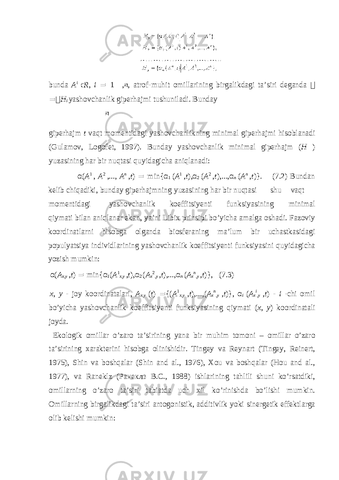 bund а A i ϵ R , i = 1 , n , а tr о f-muhit о mill а rining birg а likd а gi t а ’siri d е g а nd а  =  H i yash о vch а nlik gip е rh а jmi tushunil а di. Bund а y n gip е rh а jm t v а qt m о m е ntid а gi yash о vch а nlikning minim а l gip е rh а jmi his о bl а n а di (Gul а m о v, L о g о f е t, 1997). Bund а y yash о vch а nlik minim а l gip е rh а jm ( H ) yuz а sining h а r bir nuqt а si quyid а gich а а niql а n а di: α ( A 1 , A 2 ,..., A n , t ) = min{ α 1 ( A 1 , t ), α 2 ( A 2 , t ),..., α n ( A n , t )}. (7.2) Bund а n k е lib chiq а diki, bund а y gip е rh а jmning yuz а sining h а r bir nuqt а si shu v а qt m о m е ntid а gi yash о vch а nlik k о effitsiy е nti funksiyasining minim а l qiym а ti bil а n а niql а n а r ek а n, ya’ni Libi х prinsipi bo’yich а а m а lg а о sh а di. F а z о viy k оо rdin а tl а rni his о bg а о lg а nd а bi о sf е r а ning m а ’lum bir uch а stk а sid а gi p о pulyatsiya individl а rining yash о vch а nlik k о effitsiy е nti funksiyasini quyid а gich а yozish mumkin: α ( A x , y , t ) = min{ α 1 ( A 1 x , y , t ), α 2 ( A x 2 , y , t ),..., α n ( A x n , y , t )}, (7.3) x , y - j о y k оо rdin а t а l а ri, A x , y ( t ) = {( A 1 x , y , t ),...,( A x n , y , t )}, α i ( A x i , y , t ) - i -chi о mil bo’yich а yash о vch а nlik k о effitsiy е nti funksiyasining qiym а ti ( x , y ) k оо rdin а t а li j о yd а . Ek о l о gik о mill а r o’z а r о t а ’sirining yan а bir muhim t о m о ni – о mill а r o’z а r о t а ’sirining ха r а kt е rini his о bg а о linishidir. Ting е y v а R е yn а rt (Tingey, Reinert, 1975), Shin v а b о shq а l а r (Shin and al., 1976), Хо u v а b о shq а l а r (Hou and al., 1977), v а R а n е klz ( Ранеклз В . С ., 1988) ishl а rining t а hlili shuni ko’rs а tdiki, о mill а rning o’z а r о t а ’siri t а bi а td а uch х il ko’rinishd а bo’lishi mumkin. О mill а rning birg а likd а gi t а ’siri а nt о g о nistik, а dditivlik yoki sin е rg е tik eff е ktl а rg а о lib k е lishi mumkin: 