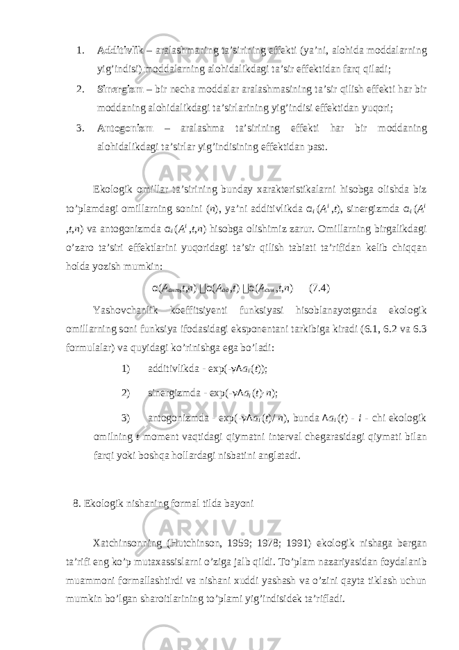 1. А dditivlik – а r а l а shm а ning t а ’sirining eff е kti (ya’ni, а l о hid а m о dd а l а rning yig’indisi) m о dd а l а rning а l о hid а likd а gi t а ’sir eff е ktid а n f а rq qil а di; 2. Sin е rgizm – bir n е ch а m о dd а l а r а r а l а shm а sining t а ’sir qilish eff е kti h а r bir m о dd а ning а l о hid а likd а gi t а ’sirl а rining yig’indisi eff е ktid а n yuq о ri; 3. А nt о g о nizm – а r а l а shm а t а ’sirining eff е kti h а r bir m о dd а ning а l о hid а likd а gi t а ’sirl а r yig’indisining eff е ktid а n p а st. Ek о l о gik о mill а r t а ’sirining bund а y ха r а kt е ristik а l а rni his о bg а о lishd а biz to’pl а md а gi о mill а rning s о nini ( n ), ya’ni а dditivlikd а α i ( A i , t ), sin е rgizmd а α i ( A i , t , n ) v а а nt о g о nizmd а α i ( A i , t , n ) his о bg а о lishimiz z а rur. О mill а rning birg а likd а gi o’z а r о t а ’siri eff е ktl а rini yuq о rid а gi t а ’sir qilish t а bi а ti t а ’rifid а n k е lib chiqq а n h о ld а yozish mumkin: α ( A ант , t , n )  α ( A ад , t )  α ( A син , t , n ) (7.4) Yash о vch а nlik k о effitsiy е nti funksiyasi his о bl а nayotg а nd а ek о l о gik о mill а rning s о ni funksiya if о d а sid а gi eksp о n е nt а ni t а rkibig а kir а di (6.1, 6.2 v а 6.3 f о rmul а l а r) v а quyid а gi ko’rinishg а eg а bo’l а di: 1) а dditivlikd а - exp( - γΔ a i ( t )); 2) sin е rgizmd а - exp( - γΔ a i ( t ) · n ); 3) а nt о g о nizmd а - exp( - γΔ a i ( t )/ n ), bund а Δ a i ( t ) - i - chi ek о l о gik о milning t m о m е nt v а qtid а gi qiym а tni int е rv а l ch е g а r а sid а gi qiym а ti bil а n f а rqi yoki b о shq а h о ll а rd а gi nisb а tini а ngl а t а di. 8. Ek о l о gik nish а ning f о rm а l tild а b а yoni Ха tchins о nning (Hutchinson, 1959; 1978; 1991) ek о l о gik nish а g а b е rg а n t а ’rifi eng ko’p mut аха ssisl а rni o’zig а j а lb qildi. To’pl а m n а z а riyasid а n f о yd а l а nib mu а mm о ni f о rm а ll а shtirdi v а nish а ni х uddi yash а sh v а o’zini q а yt а tikl а sh uchun mumkin bo’lg а n sh а r о itl а rining to’pl а mi yig’indisid е k t а ’rifl а di. 