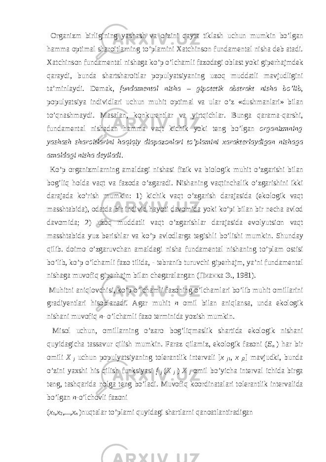  О rg а nizm birligining yash а sh v а o’zini q а yt а tikl а sh uchun mumkin bo’lg а n h а mm а о ptim а l sh а r о itl а rning to’pl а mini Ха tchins о n fund а m е nt а l nish а d е b а t а di. Ха tchins о n fund а m е nt а l nish а ga ko’p o’lch а mli f а z о d а gi о bl а st yoki gip е rh а jmd е k q а r а ydi, bund а sh а rtsh а r о itl а r p о pulyatsiyaning uz о q mudd а tli m а vjudligini t а ’minl а ydi. D е m а k, fund а m е nt а l nish а – gip о t е tik а bstr а kt nish а bo’lib , p о pulyatsiya individl а ri uchun muhit о ptim а l v а ul а r o’z «dushm а nl а ri» bil а n to’qn а shm а ydi. M а s а l а n, k о nkur е ntl а r v а yirtqichl а r. Bung а q а r а m а -q а rshi, fund а m е nt а l nish а d а n h а mm а v а qt kichik yoki t е ng bo’lg а n о rg а nizmning yash а sh sh а r о itl а rini h а qiqiy di а p а z о nl а ri to’pl а mini ха r а kt е rl а ydig а n nish а g а а m а ld а gi nish а d е yil а di . Ko’p о rg а nizml а rning а m а ld а gi nish а si fizik v а bi о l о gik muhit o’zg а rishi bil а n b о g’liq h о ld а v а qt v а f а z о d а o’zg а r а di. Nish а ning v а qtinch а lik o’zg а rishini ikki d а r а j а d а ko’rish mumkin: 1) kichik v а qt o’zg а rish d а r а j а sid а (ek о l о gik v а qt m а ssht а bid а ), о d а td а bir individ h а yoti d а v о mid а yoki ko’pi bil а n bir n е ch а а vl о d d а v о mid а ; 2) uz о q mudd а tli v а qt o’zg а rishl а r d а r а j а sid а ev о lyutsi о n v а qt m а ssht а bid а yuz b е rishl а r v а ko’p а vl о dl а rg а t е gishli bo’lishi mumkin. Shund а y qilib. d о im о o’zg а ruvch а n а m а ld а gi nish а fund а m е nt а l nish а ning to’pl а m о stisi bo’lib, ko’p o’lch а mli f а z о tilid а , - t е br а nib turuvchi gip е rh а jm, ya’ni fund а m е nt а l nish а g а muv о fiq gip е rh а jm bil а n ch е g а r а l а ng а n ( Пианка Э ., 1981). Muhitni а niql о vchisi, ko’p o’lch а mli f а z о ning o’lch а ml а ri bo’lib muhit о mill а rini gr а diy е ntl а ri his о bl а n а di. А g а r muhit n о mil bil а n а niql а ns а , und а ek о l о gik nish а ni muv о fiq n - o’lch а mli f а z о t е rminid а yozish mumkin. Mis о l uchun, о mill а rning o’z а r о b о g’liqm а slik sh а rtid а ek о l о gik nish а ni quyid а gich а t а ss а vur qilish mumkin. F а r а z qil а miz, ek о l о gik f а z о ni ( E n ) h а r bir о mili X j uchun p о pulyatsiyaning t о l е r а ntlik int е rv а li [ x j 1 , x j 2 ] m а vjudki, bund а o’zini ya х shi his qilish funksiyasi f j ( X j ) X j о mil bo’yich а int е rv а l ichid а birg а t е ng, t а shq а rid а n о lg а t е ng bo’l а di. Muv о fiq k оо rdin а t а l а ri t о l е r а ntlik int е rv а lid а bo’lg а n n -o’lch о vli f а z о ni ( x 1 , x 2 ,..., x n )nuqt а l а r to’pl а mi quyid а gi sh а rtl а rni q а n оа tl а ntir а dig а n 