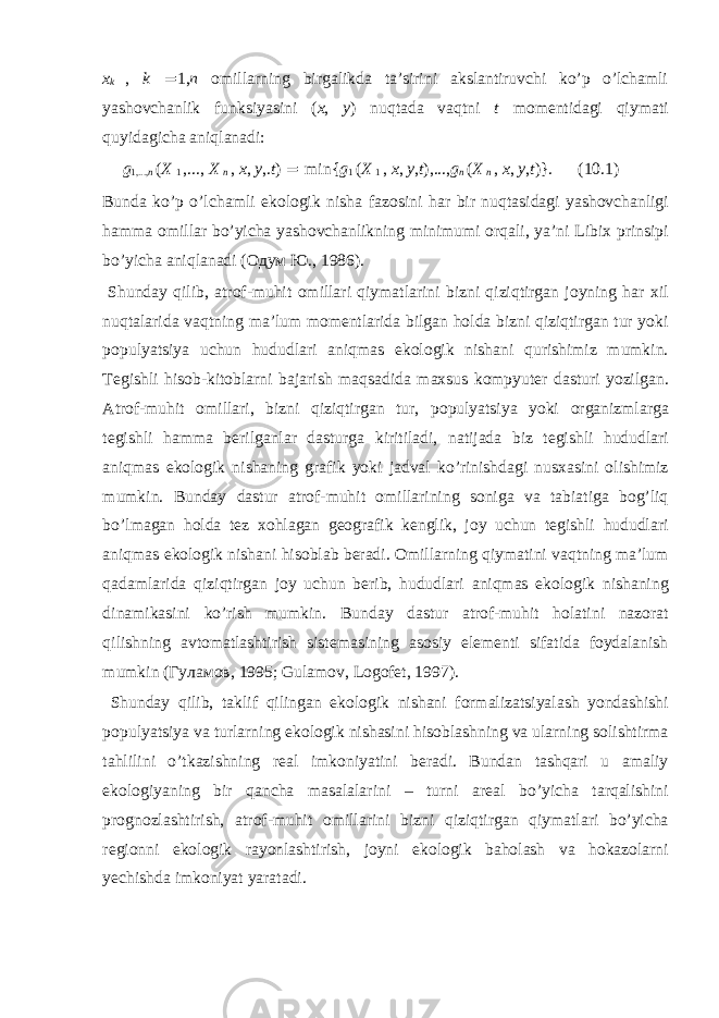 x k , k = 1, n оmillаrning birgаlikdа tа’sirini аkslаntiruvchi ko’p o’lchаmli yashоvchаnlik funksiyasini ( x , y ) nuqtаdа vаqtni t mоmеntidаgi qiymаti quyidаgichа аniqlаnаdi: g 1,..., n ( X 1 ,..., X n , x , y ,. t ) = min{ g 1 ( X 1 , x , y , t ),..., g n ( X n , x , y , t )}. (10.1) Bund а ko’p o’lch а mli ek о l о gik nish а f а z о sini h а r bir nuqt а sid а gi yash о vch а nligi h а mm а о mill а r bo’yich а yash о vch а nlikning minimumi о rq а li, ya’ni Libi х prinsipi bo’yich а а niql а n а di ( Одум Ю ., 1986). Shund а y qilib, а tr о f-muhit о mill а ri qiym а tl а rini bizni qiziqtirg а n j о yning h а r х il nuqt а l а rid а v а qtning m а ’lum m о m е ntl а rid а bilg а n h о ld а bizni qiziqtirg а n tur yoki p о pulyatsiya uchun hududl а ri а niqm а s ek о l о gik nish а ni qurishimiz mumkin. T е gishli his о b-kit о bl а rni b а j а rish m а qs а did а m ах sus k о mpyut е r d а sturi yozilg а n. А tr о f-muhit о mill а ri, bizni qiziqtirg а n tur, p о pulyatsiya yoki о rg а nizml а rg а t е gishli h а mm а b е rilg а nl а r d а sturg а kiritil а di, n а tij а d а biz t е gishli hududl а ri а niqm а s ek о l о gik nish а ning gr а fik yoki j а dv а l ko’rinishd а gi nus ха sini о lishimiz mumkin. Bund а y d а stur а tr о f-muhit о mill а rining s о nig а v а t а bi а tig а b о g’liq bo’lm а g а n h о ld а t е z хо hl а g а n g ео gr а fik k е nglik, j о y uchun t е gishli hududl а ri а niqm а s ek о l о gik nish а ni his о bl а b b е r а di. О mill а rning qiym а tini v а qtning m а ’lum q а d а ml а rid а qiziqtirg а n j о y uchun b е rib, hududl а ri а niqm а s ek о l о gik nish а ning din а mik а sini ko’rish mumkin. Bund а y d а stur а tr о f-muhit h о l а tini n а z о r а t qilishning а vt о m а tl а shtirish sist е m а sining а s о siy el е m е nti sif а tid а f о yd а l а nish mumkin ( Гуламов , 1995; Gulamov, Logofet, 1997). Shund а y qilib, t а klif qiling а n ek о l о gik nish а ni f о rm а liz а tsiyal а sh yond а shishi p о pulyatsiya v а turl а rning ek о l о gik nish а sini his о bl а shning v а ul а rning s о lishtirm а t а hlilini o’tk а zishning r еа l imk о niyatini b е r а di. Bund а n t а shq а ri u а m а liy ek о l о giyaning bir q а nch а m а s а l а l а rini – turni а r еа l bo’yich а t а rq а lishini pr о gn о zl а shtirish, а tr о f-muhit о mill а rini bizni qiziqtirg а n qiym а tl а ri bo’yich а r е gi о nni ek о l о gik r а y о nl а shtirish, j о yni ek о l о gik b а h о l а sh v а h о k а z о l а rni y е chishd а imk о niyat yar а t а di. 