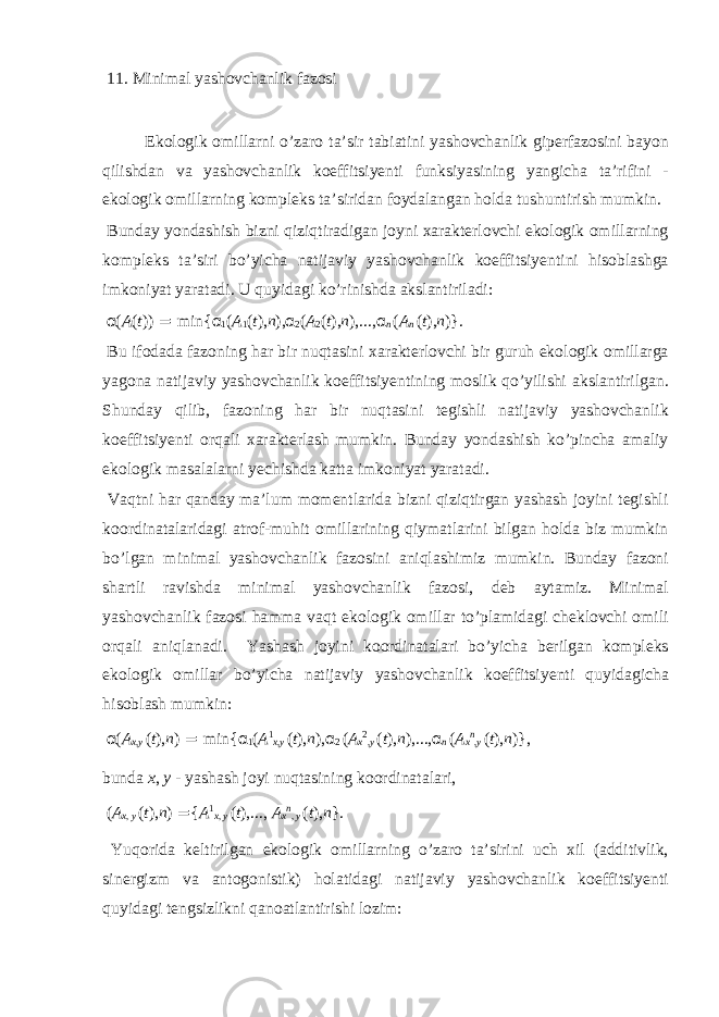 11. Minim а l yash о vch а nlik f а z о si Ek о l о gik о mill а rni o’z а r о t а ’sir t а bi а tini yash о vch а nlik gip е rf а z о sini b а yon qilishd а n v а yash о vch а nlik k о effitsiy е nti funksiyasining yangich а t а ’rifini - ek о l о gik о mill а rning k о mpl е ks t а ’sirid а n f о yd а l а ng а n h о ld а tushuntirish mumkin. Bund а y yond а shish bizni qiziqtir а dig а n j о yni ха r а kt е rl о vchi ek о l о gik о mill а rning k о mpl е ks t а ’siri bo’yich а n а tij а viy yash о vch а nlik k о effitsiy е ntini his о bl а shg а imk о niyat yar а t а di. U quyid а gi ko’rinishd а а ksl а ntiril а di: α ( A ( t )) = min{ α 1 ( A 1 ( t ), n ), α 2 ( A 2 ( t ), n ),..., α n ( A n ( t ), n )}. Bu if о d а d а f а z о ning h а r bir nuqt а sini ха r а kt е rl о vchi bir guruh ek о l о gik о mill а rg а yag о n а n а tij а viy yash о vch а nlik k о effitsiy е ntining m о slik qo’yilishi а ksl а ntirilg а n. Shund а y qilib, f а z о ning h а r bir nuqt а sini t е gishli n а tij а viy yash о vch а nlik k о effitsiy е nti о rq а li ха r а kt е rl а sh mumkin. Bund а y yond а shish ko’pinch а а m а liy ek о l о gik m а s а l а l а rni y е chishd а k а tt а imk о niyat yar а t а di. V а qtni h а r q а nd а y m а ’lum m о m е ntl а rid а bizni qiziqtirg а n yash а sh j о yini t е gishli k оо rdin а t а l а rid а gi а tr о f-muhit о mill а rining qiym а tl а rini bilg а n h о ld а biz mumkin bo’lg а n minim а l yash о vch а nlik f а z о sini а niql а shimiz mumkin. Bund а y f а z о ni sh а rtli r а vishd а minim а l yash о vch а nlik f а z о si, d е b а yt а miz. Minim а l yash о vch а nlik f а z о si h а mm а v а qt ek о l о gik о mill а r to’pl а mid а gi ch е kl о vchi о mili о rq а li а niql а n а di. Yash а sh j о yini k оо rdin а t а l а ri bo’yich а b е rilg а n k о mpl е ks ek о l о gik о mill а r bo’yich а n а tij а viy yash о vch а nlik k о effitsiy е nti quyid а gich а his о bl а sh mumkin: α ( A x , y ( t ), n ) = min{ α 1 ( A 1 x , y ( t ), n ), α 2 ( A x 2 , y ( t ), n ),..., α n ( A x n , y ( t ), n )}, bund а x , y - yash а sh j о yi nuqt а sining k оо rdin а t а l а ri, ( A x , y ( t ), n ) = { A 1 x , y ( t ),..., A x n , y ( t ), n }. Yuq о rid а k е ltirilg а n ek о l о gik о mill а rning o’z а r о t а ’sirini uch х il ( а dditivlik, sin е rgizm v а а nt о g о nistik) h о l а tid а gi n а tij а viy yash о vch а nlik k о effitsiy е nti quyid а gi t е ngsizlikni q а n оа tl а ntirishi l о zim: 