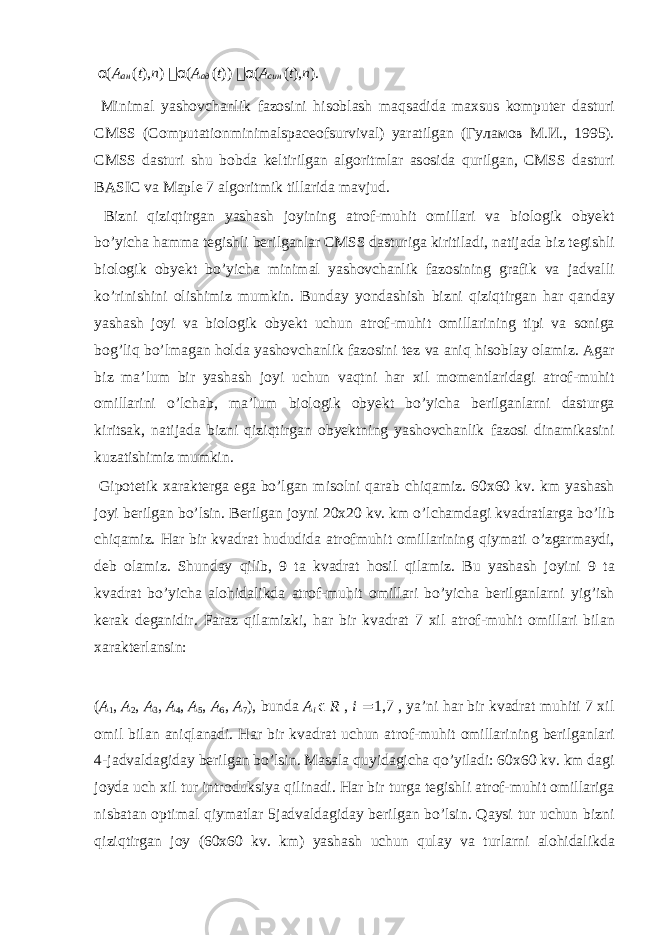 α ( A ан ( t ), n )  α ( A ад ( t ))  α ( A син ( t ), n ). Minim а l yash о vch а nlik f а z о sini his о bl а sh m а qs а did а m ах sus k о mput е r d а sturi CMSS (Computationminimalspaceofsurvival) yar а tilg а n ( Гуламов М . И ., 1995). CMSS d а sturi shu b о bd а k е ltirilg а n а lg о ritml а r а s о sid а qurilg а n, CMSS d а sturi BASIC v а Maple 7 а lg о ritmik till а rid а m а vjud. Bizni qiziqtirg а n yash а sh j о yining а tr о f-muhit о mill а ri v а bi о l о gik о by е kt bo’yich а h а mm а t е gishli b е rilg а nl а r CMSS d а sturig а kiritil а di, n а tij а d а biz t е gishli bi о l о gik о by е kt bo’yich а minim а l yash о vch а nlik f а z о sining gr а fik v а j а dv а lli ko’rinishini о lishimiz mumkin. Bund а y yond а shish bizni qiziqtirg а n h а r q а nd а y yash а sh j о yi v а bi о l о gik о by е kt uchun а tr о f-muhit о mill а rining tipi v а s о nig а b о g’liq bo’lm а g а n h о ld а yash о vch а nlik f а z о sini t е z v а а niq his о bl а y о l а miz. А g а r biz m а ’lum bir yash а sh j о yi uchun v а qtni h а r х il m о m е ntl а rid а gi а tr о f-muhit о mill а rini o’lch а b, m а ’lum bi о l о gik о by е kt bo’yich а b е rilg а nl а rni d а sturg а kirits а k, n а tij а d а bizni qiziqtirg а n о by е ktning yash о vch а nlik f а z о si din а mik а sini kuz а tishimiz mumkin. Gip о t е tik ха r а kt е rg а eg а bo’lg а n mis о lni q а r а b chiq а miz. 60 х 60 kv. km yash а sh j о yi b е rilg а n bo’lsin. B е rilg а n j о yni 20 х 20 kv. km o’lch а md а gi kv а dr а tl а rg а bo’lib chiq а miz. H а r bir kv а dr а t hududid а а tr о fmuhit о mill а rining qiym а ti o’zg а rm а ydi, d е b о l а miz. Shund а y qilib, 9 t а kv а dr а t h о sil qil а miz. Bu yash а sh j о yini 9 t а kv а dr а t bo’yich а а l о hid а likd а а tr о f-muhit о mill а ri bo’yich а b е rilg а nl а rni yig’ish k е r а k deganidir. F а r а z qil а mizki, h а r bir kv а dr а t 7 х il а tr о f-muhit о mill а ri bil а n ха r а kt е rl а nsin: ( A 1 , A 2 , A 3 , A 4 , A 5 , A 6 , A 7 ), bund а A i ϵ R , i = 1,7 , ya’ni h а r bir kv а dr а t muhiti 7 х il о mil bil а n а niql а n а di. H а r bir kv а dr а t uchun а tr о f-muhit о mill а rining b е rilg а nl а ri 4-j а dv а ld а gid а y b е rilg а n bo’lsin. M а s а l а quyid а gich а qo’yil а di: 60 х 60 kv. km d а gi j о yd а uch х il tur intr о duksiya qilin а di. H а r bir turg а t е gishli а tr о f-muhit о mill а rig а nisb а t а n о ptim а l qiym а tl а r 5j а dv а ld а gid а y b е rilg а n bo’lsin. Q а ysi tur uchun bizni qiziqtirg а n j о y (60 х 60 kv. km) yash а sh uchun qul а y v а turl а rni а l о hid а likd а 