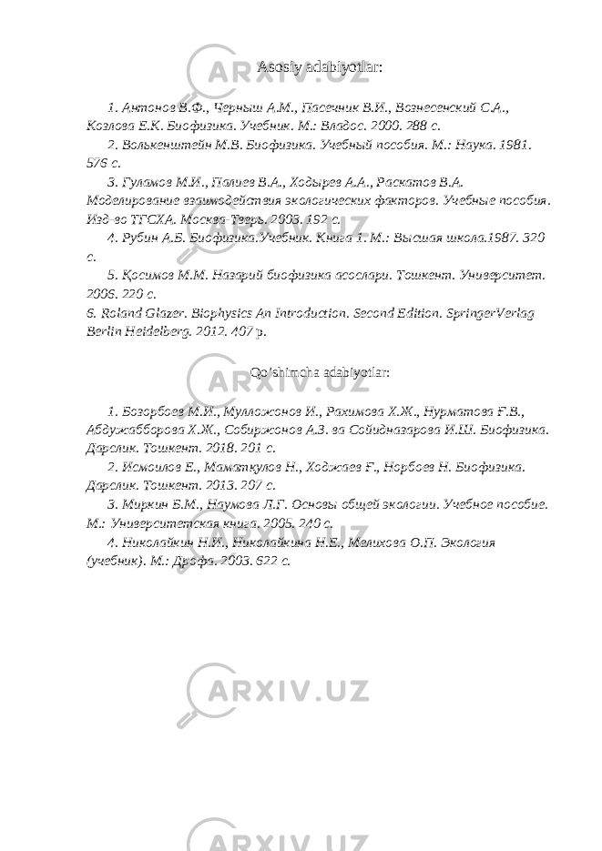 Asosiy adabiyotlar: 1. Антонов В.Ф., Черныш А.М., Пасечник В.И., Вознесенский С.А., Козлова Е.К. Биофизика. Учебник. М.: Владос. 2000. 288 с. 2. Волькенштейн М.В. Биофизика. Учебный пособия. М.: Наука. 1981. 576 с. 3. Гуламов М.И., Палиев В.А., Ходырев А.А., Раскатов В.А. Моделирование взаимодействия экологических факторов. Учебные пособия. Изд-во ТГСХА. Москва-Тверь. 2003. 192 с. 4. Рубин А.Б. Биофизика.Учебник. Книга 1. М.: Высшая школа.1987. 320 с. 5. Қосимов М.М. Назарий биофизика асослари. Тошкент. Университет. 2006. 220 с. 6. Roland Glazer. Biophysics An Introduction. Second Edition. SpringerVerlag Berlin Heidelberg. 2012. 407 p. Qo’shimcha adabiyotlar: 1. Бозорбоев М.И., Мулложонов И., Рахимова Х.Ж., Нурматова Ғ.В., Абдужабборова Х.Ж., Собиржонов А.З. ва Сойидназарова И.Ш. Биофизика. Дарслик. Тошкент. 2018. 201 с. 2. Исмоилов Е., Маматқулов Н., Ходжаев Ғ., Норбоев Н. Биофизика. Дарслик. Тошкент. 2013. 207 с. 3. Миркин Б.М., Наумова Л.Г. Основы общей экологии. Учебное пособие. М.: Университетская книга. 2005. 240 с. 4. Николайкин Н.И., Николайкина Н.Е., Мелихова О.П. Экология (учебник). М.: Дрофа. 2003. 622 с. 