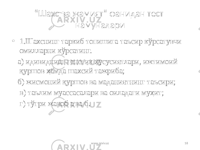 “ Шахс ва жамият” фанидан тест намуналари • 1.Шахснинг таркиб топишига таъсир кўрсатувчи омилларни кўрсатинг. а) идивиднинг генетик хусусиятлари, ижтимоий қуршов ҳамда шахсий тажриба; б) жисмоний қуршов ва маданиятнинг таъсири; в) таълим муассасалари ва оиладаги муҳит; г) тўғри жавоб а ва б. www.arxiv.uz 18 