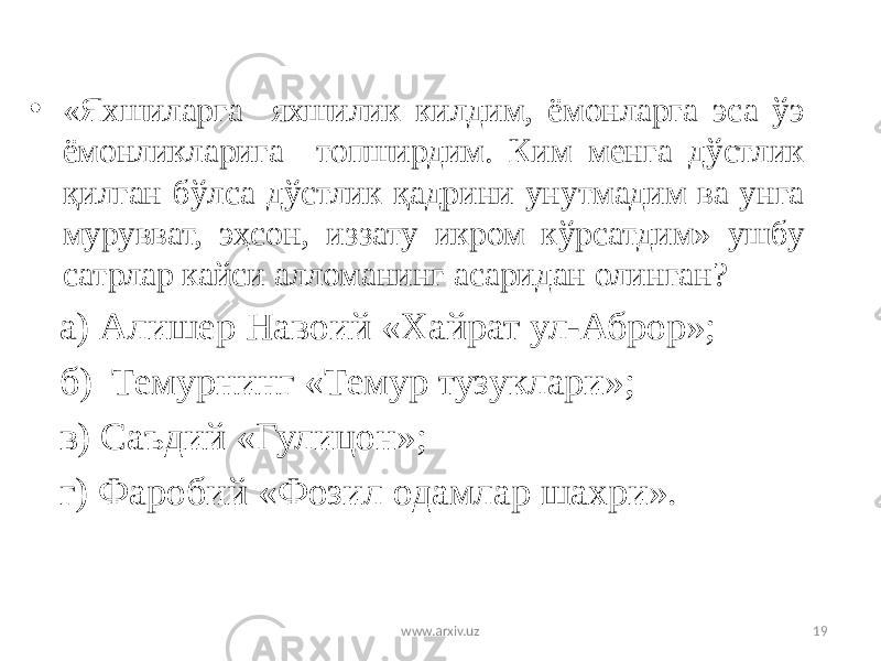 • «Яхшиларга яхшилик килдим, ёмонларга эса ўэ ёмонликларига топширдим. Ким менга дўстлик қилган бўлса дўстлик қадрини унутмадим ва унга мурувват, эҳсон, иззату икром кўрсатдим» ушбу сатрлар кайси алломанинг асаридан олинган? а) Алишер Навоий «Хайрат ул-Аброр»; б) Темурнинг «Темур тузуклари»; в) Саъдий «Гулицон»; г) Фаробий «Фозил одамлар шахри». www.arxiv.uz 19 