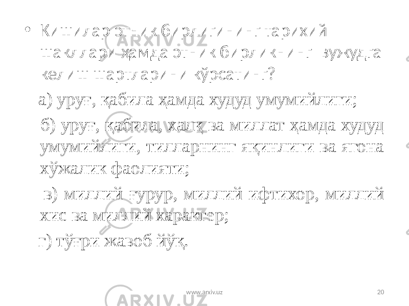 • Кишилар этник бирлигининг тарихий шакллари ҳамда этник бирликнинг вужудга келиш шартларини кўрсатинг? а) уруғ, қабила ҳамда худуд умумийлиги; б) уруғ, қабила, халқ ва миллат ҳамда худуд умумийлиги, тилларнинг яқинлиги ва ягона хўжалик фаолияти; в) миллий ғурур, миллий ифтихор, миллий хис ва миллий характер; г) тўғри жавоб йўқ. www.arxiv.uz 20 