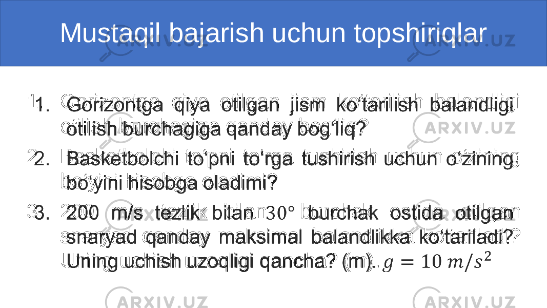 Mustaqil bajarish uchun topshiriqlar 1. Gorizontga qiya otilgan jism ko‘tarilish balandligi otilish burchagiga qanday bog‘liq? 2. Basketbolchi to‘pni to‘rga tushirish uchun o‘zining bo‘yini hisobga oladimi? 3. 200 m/s tezlik bilan burchak ostida otilgan snaryad qanday maksimal balandlikka ko‘tariladi? Uning uchish uzoqligi qancha? (m). •   