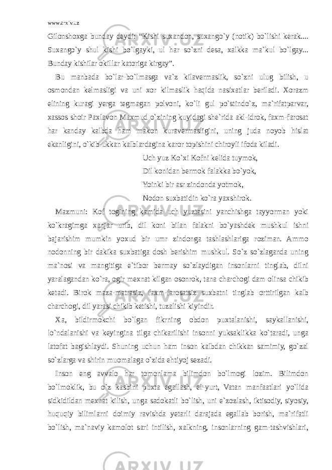 www.arxiv.uz Gilonshoxga bunday deydi: “Kishi suxandon, suxango`y (notik) bo`lishi kerak.... Suxango`y shul kishi bo`lgayki, ul har so`zni desa, xalkka ma`kul bo`lgay... Bunday kishilar okillar katoriga kirgay”. Bu manbada bo`lar-bo`lmasga va`z kilavermaslik, so`zni ulug bilish, u osmondan kelmasligi va uni xor kilmaslik haqida nasixatlar beriladi. Xorazm elining kuragi yerga tegmagan polvoni, ko`li gul po`stindo`z, ma`rifatparvar, xassos shoir Paxlavon Maxmud o`zining kuyidagi she`rida akl-idrok, faxm-farosat har kanday kalbda ham makon kuravermasligini, uning juda noyob hislat ekanligini, o`kib-ukkan kalblardagina karor topishini chiroyli ifoda kiladi. Uch yuz Ko`xi Kofni kelida tuymok, Dil konidan bermok falakka bo`yok, Yoinki bir asr zindonda yotmok, Nodon suxbatidin ko`ra yaxshirok. Mazmuni: Kof togining kamida uch yuztasini yanchishga tayyorman yoki ko`kragimga xanjar urib, dil koni bilan falakni bo`yashdek mushkul ishni bajarishim mumkin yoxud bir umr zindonga tashlashlariga roziman. Ammo nodonning bir dakika suxbatiga dosh berishim mushkul. So`z so`zlaganda uning ma`nosi va mangitiga e`tibor bermay so`zlaydigan insonlarni tinglab, dilni yaralagandan ko`ra, ogir mexnat kilgan osonrok, tana charchogi dam olinsa chikib ketadi. Birok maza-matrasiz, faxm-farosatsiz suxbatni tinglab orttirilgan kalb charchogi, dil yarasi chikib ketishi, tuzalishi kiyindir. Xa, bildirmokchi bo`lgan fikrning obdon puxtalanishi, saykallanishi, lo`ndalanishi va keyingina tilga chikarilishi insonni yuksaklikka ko`taradi, unga latofat bagishlaydi. Shuning uchun ham inson kalbdan chikkan samimiy, go`zal so`zlarga va shirin muomalaga o`zida ehtiyoj sezadi. Inson eng avvalo har tomonlama bilimdon bo`lmogi lozim. Bilimdon bo`lmoklik, bu o`z kasbini puxta egallash, el-yurt, Vatan manfaatlari yo`lida sidkidildan mexnat kilish, unga sadokatli bo`lish, uni e`zozlash, iktisodiy, siyosiy, huquqiy bilimlarni doimiy ravishda yetarli darajada egallab borish, ma`rifatli bo`lish, ma`naviy kamolot sari intilish, xalkning, insonlarning gam-tashvishlari, 