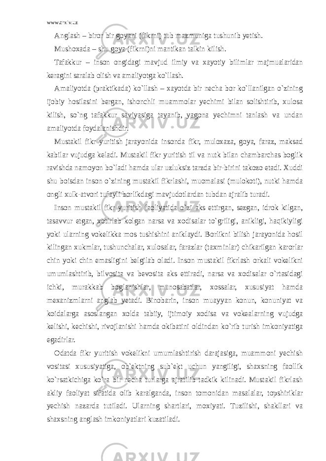 www.arxiv.uz Anglash – biror bir goyani (fikrni) tub mazmuniga tushunib yetish. Mushoxada – shu goya (fikrni)ni mantikan talkin kilish. Tafakkur – inson ongidagi mavjud ilmiy va xayotiy bilimlar majmualaridan keragini saralab olish va amaliyotga ko`llash. Amaliyotda (praktikada) ko`llash – xayotda bir necha bor ko`llanilgan o`zining ijobiy hosilasini bergan, ishonchli muammolar yechimi bilan solishtirib, xulosa kilish, so`ng tafakkur saviyasiga tayanib, yagona yechimni tanlash va undan amaliyotda foydalanishdir. Mustakil fikr yuritish jarayonida insonda fikr, muloxaza, goya, faraz, maksad kabilar vujudga keladi. Mustakil fikr yuritish til va nutk bilan chambarchas boglik ravishda namoyon bo`ladi hamda ular uzluksiz tarzda bir-birini takozo etadi. Xuddi shu boisdan inson o`zining mustakil fikrlashi, muomalasi (mulokoti), nutki hamda ongli xulk-atvori tufayli borlikdagi mavjudotlardan tubdan ajralib turadi. Inson mustakil fikr yuritish faoliyatida o`zi aks ettirgan, sezgan, idrok kilgan, tasavvur etgan, xotirlab kolgan narsa va xodisalar to`griligi, anikligi, haqikiyligi yoki ularning vokelikka mos tushishini aniklaydi. Borlikni bilish jarayonida hosil kilingan xukmlar, tushunchalar, xulosalar, farazlar (taxminlar) chikarilgan karorlar chin yoki chin emasligini belgilab oladi. Inson mustakil fikrlash orkali vokelikni umumlashtirib, bilvosita va bevosita aks ettiradi, narsa va xodisalar o`rtasidagi ichki, murakkab boglanishlar, munosabatlar, xossalar, xususiyat hamda mexanizmlarni anglab yetadi. Binobarin, inson muayyan konun, konuniyat va koidalarga asoslangan xolda tabiiy, ijtimoiy xodisa va vokealarning vujudga kelishi, kechishi, rivojlanishi hamda okibatini oldindan ko`rib turish imkoniyatiga egadirlar. Odatda fikr yuritish vokelikni umumlashtirish darajasiga, muammoni yechish vositasi xususiyatiga, ob`ektning sub`ekt uchun yangiligi, shaxsning faollik ko`rsatkichiga ko`ra bir necha turlarga ajratilib tadkik kilinadi. Mustakil fikrlash akliy faoliyat sifatida olib karalganda, inson tomonidan masalalar, topshiriklar yechish nazarda tutiladi. Ularning shartlari, moxiyati. Tuzilishi, shakllari va shaxsning anglash imkoniyatlari kuzatiladi. 