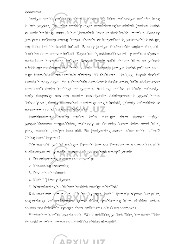 www.arxiv.uz Jamiyat tarakkiyoti tarixi shuni ko`rsatadiki, fakat ma`naviyat-ma`rifat keng kuloch yoygan, ilm-urfon tarakkiy etgan mamlakatdagina adolatli jamiyat kurish va unda bir-biriga mexr-okibatli,kamolotli insonlar shakllanishi mumkin. Bunday jamiyatda xalkning ertangi kunga ishonchi va bunyodkorlik, yaratuvchilik ishiga, ezgulikka intilishi kuchli bo`ladi. Bunday jamiyat fukàrolarida soglom fikr, akl- idrok har doim ustuvor bo`ladi. Kayta kurish, oshkoralik va milliy mafkura siyosati mahsulidan baxramand bo`lgan Respublikamiz xalki chukur bilim va yuksak tafakkurga asoslangan ana shunday adolatli, huquqiy jamiyat kurish yo`lidan dadil olga bormokda. Prezidentimiz o`zining “O`zbekiston - kelajagi buyuk davlat” asarida bunday deydi: “Biz shunchaki demokratik davlat emas, balki adolatparvar demokratik davlat kurishga intilayapmiz. Adolatga intilish xalkimiz ma`naviy- ruxiy dunyosiga xos eng muxim xususiyatdir. Adolatparvarlik goyasi butun iktisodiy va ijtimoiy munosabatlar tizimiga singib ketishi, ijtimoiy ko`maklashuv mexanizmida o`z aksini topishi kerak”. Prezidentimiz o`zining uzokni ko`ra oladigan dono siyosati tufayli Respublikamizni turgunlikdan, ma`naviy va iktisodiy karamlikdan ozod kilib, yangi mustakil jamiyat kura oldi. Bu jamiyatning asosini nima tashkil kiladi? Uning kuchi kayerda? O`z mustakil yo`lini tanlagan Respublikamizda Prezidentimiz tomonidan olib borilayotgan milliy mafkura asosida kuyidagi besh tamoyil yotadi: 1.   Iktisodiyotning siyosatdan ustuvorligi. 2.   Konunning ustuvorligi. 3.   Davlat bosh isloxoti. 4.   Kuchli ijtimoiy siyosat. 5.   Isloxotlarning boskichma-boskich amalga oshirilishi. Xukumatimiz tomonidan olib borilayotgan kuchli ijtimoiy siyosat kariyalar, nogironlarga ko`rsatilayotgan gamxo`rlikda, yoshlarning bilim olishlari uchun doimiy ravishda ko`rilayotgan chora-tadbirlarda o`z aksini topmokda. Yurtboshimiz ta`kidlaganlaridek: “Xalk ochlikka, yo`kchilikka, kimmatchilikka chidashi mumkin, ammo adolatsizlikka chiday olmaydi”. 