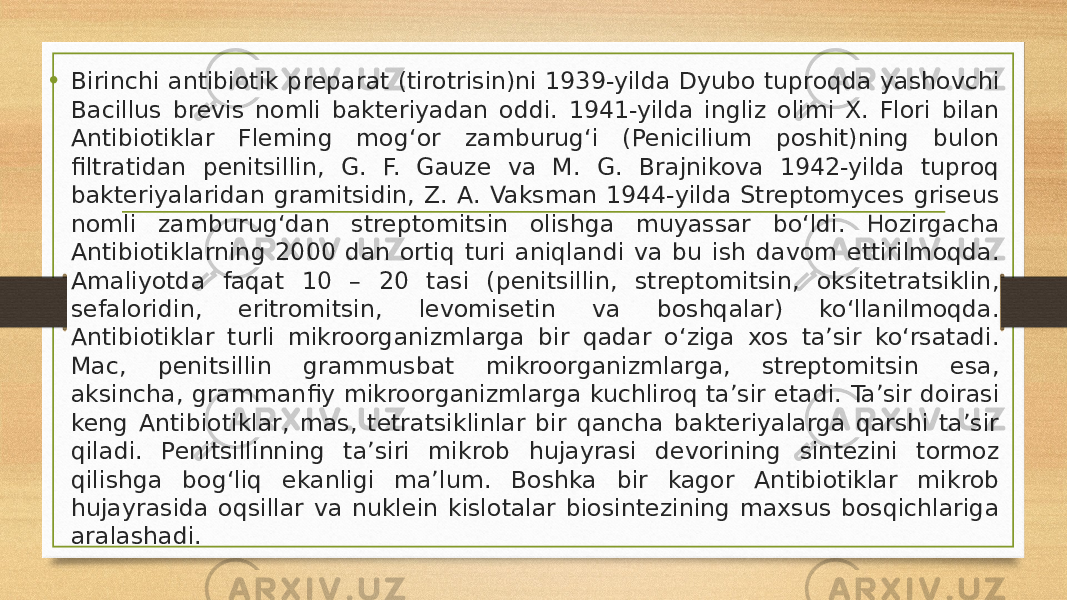 • Birinchi antibiotik preparat (tirotrisin)ni 1939-yilda Dyubo tuproqda yashovchi Bacillus brevis nomli bakteriyadan oddi. 1941-yilda ingliz olimi X. Flori bilan Antibiotiklar Fleming mogʻor zamburugʻi (Penicilium poshit)ning bulon filtratidan penitsillin, G. F. Gauze va M. G. Brajnikova 1942-yilda tuproq bakteriyalaridan gramitsidin, Z. A. Vaksman 1944-yilda Streptomyces griseus nomli zamburugʻdan streptomitsin olishga muyassar boʻldi. Hozirgacha Antibiotiklarning 2000 dan ortiq turi aniqlandi va bu ish davom ettirilmoqda. Amaliyotda faqat 10 – 20 tasi (penitsillin, streptomitsin, oksitetratsiklin, sefaloridin, eritromitsin, levomisetin va boshqalar) koʻllanilmoqda. Antibiotiklar turli mikroorganizmlarga bir qadar oʻziga xos ta’sir koʻrsatadi. Mac, penitsillin grammusbat mikroorganizmlarga, streptomitsin esa, aksincha, grammanfiy mikroorganizmlarga kuchliroq ta’sir etadi. Ta’sir doirasi keng Antibiotiklar, mas, tetratsiklinlar bir qancha bakteriyalarga qarshi ta’sir qiladi. Penitsillinning ta’siri mikrob hujayrasi devorining sintezini tormoz qilishga bogʻliq ekanligi ma’lum. Boshka bir kagor Antibiotiklar mikrob hujayrasida oqsillar va nuklein kislotalar biosintezining maxsus bosqichlariga aralashadi. 