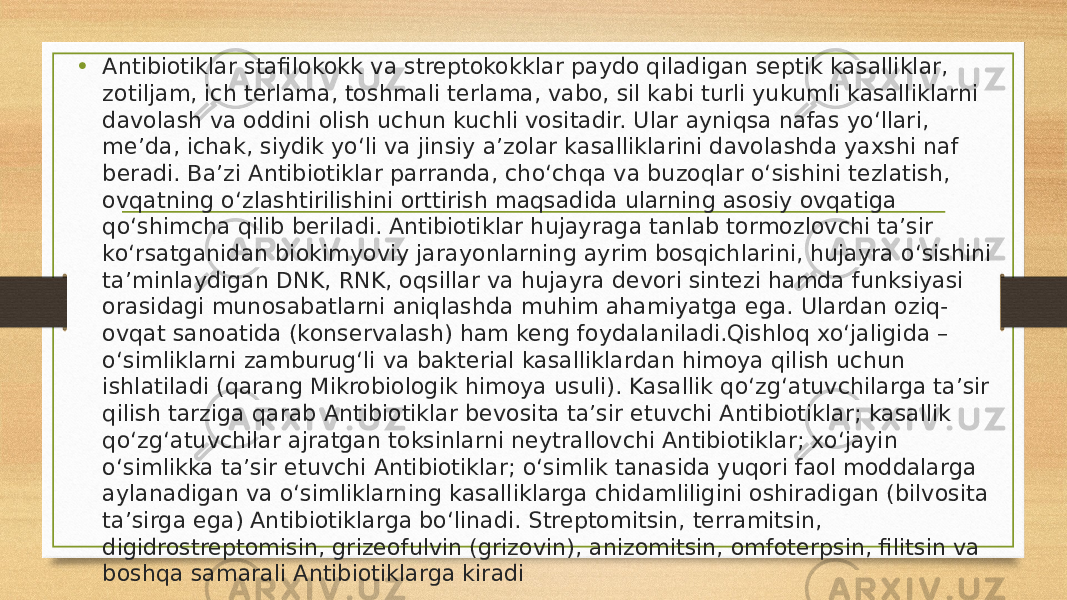 • Antibiotiklar stafilokokk va streptokokklar paydo qiladigan septik kasalliklar, zotiljam, ich terlama, toshmali terlama, vabo, sil kabi turli yukumli kasalliklarni davolash va oddini olish uchun kuchli vositadir. Ular ayniqsa nafas yoʻllari, me’da, ichak, siydik yoʻli va jinsiy a’zolar kasalliklarini davolashda yaxshi naf beradi. Ba’zi Antibiotiklar parranda, choʻchqa va buzoqlar oʻsishini tezlatish, ovqatning oʻzlashtirilishini orttirish maqsadida ularning asosiy ovqatiga qoʻshimcha qilib beriladi. Antibiotiklar hujayraga tanlab tormozlovchi ta’sir koʻrsatganidan biokimyoviy jarayonlarning ayrim bosqichlarini, hujayra oʻsishini ta’minlaydigan DNK, RNK, oqsillar va hujayra devori sintezi hamda funksiyasi orasidagi munosabatlarni aniqlashda muhim ahamiyatga ega. Ulardan oziq- ovqat sanoatida (konservalash) ham keng foydalaniladi.Qishloq xoʻjaligida – oʻsimliklarni zamburugʻli va bakterial kasalliklardan himoya qilish uchun ishlatiladi (qarang Mikrobiologik himoya usuli). Kasallik qoʻzgʻatuvchilarga ta’sir qilish tarziga qarab Antibiotiklar bevosita ta’sir etuvchi Antibiotiklar; kasallik qoʻzgʻatuvchilar ajratgan toksinlarni neytrallovchi Antibiotiklar; xoʻjayin oʻsimlikka ta’sir etuvchi Antibiotiklar; oʻsimlik tanasida yuqori faol moddalarga aylanadigan va oʻsimliklarning kasalliklarga chidamliligini oshiradigan (bilvosita ta’sirga ega) Antibiotiklarga boʻlinadi. Streptomitsin, terramitsin, digidrostreptomisin, grizeofulvin (grizovin), anizomitsin, omfoterpsin, filitsin va boshqa samarali Antibiotiklarga kiradi 