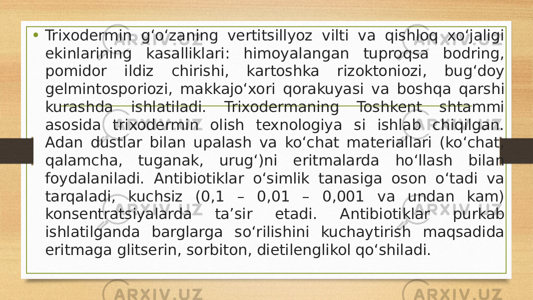 • Trixodermin gʻoʻzaning vertitsillyoz vilti va qishloq xoʻjaligi ekinlarining kasalliklari: himoyalangan tuproqsa bodring, pomidor ildiz chirishi, kartoshka rizoktoniozi, bugʻdoy gelmintosporiozi, makkajoʻxori qorakuyasi va boshqa qarshi kurashda ishlatiladi. Trixodermaning Toshkent shtammi asosida trixodermin olish texnologiya si ishlab chiqilgan. Adan dustlar bilan upalash va koʻchat materiallari (koʻchat, qalamcha, tuganak, urugʻ)ni eritmalarda hoʻllash bilan foydalaniladi. Antibiotiklar oʻsimlik tanasiga oson oʻtadi va tarqaladi, kuchsiz (0,1 – 0,01 – 0,001 va undan kam) konsentratsiyalarda ta’sir etadi. Antibiotiklar purkab ishlatilganda barglarga soʻrilishini kuchaytirish maqsadida eritmaga glitserin, sorbiton, dietilenglikol qoʻshiladi. 