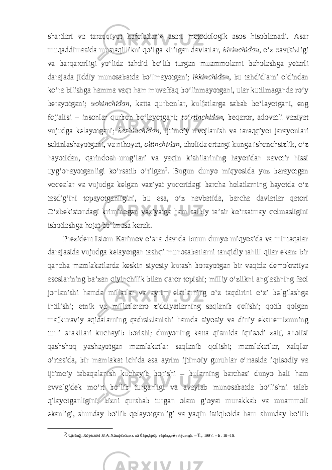 shartlari va taraqqiyot kafolatlari» asari metodologik asos hisoblanadi. Asar muqaddimasida mustaqillikni qo‘lga kiritgan davlatlar, birinchidan , o‘z xavfsizligi va barqarorligi yo‘lida tahdid bo‘lib turgan muammolarni baholashga yetarli darajada jiddiy munosabatda bo‘lmayotgani; ikkinchidan , bu tahdidlarni oldindan ko‘ra bilishga hamma vaqt ham muvaffaq bo‘linmayotgani, ular kutilmaganda ro‘y berayotgani; uchinchidan , katta qurbonlar, kulfatlarga sabab bo‘layotgani, eng fojialisi – insonlar qurbon bo‘layotgani; to‘rtinchidan , beqaror, adovatli vaziyat vujudga kelayotgani; beshinchidan , ijtimoiy rivojlanish va taraqqiyot jarayonlari sekinlashayotgani, va nihoyat, oltinchidan, aholida ertangi kunga ishonchsizlik, o‘z hayotidan, qarindosh-urug‘lari va yaqin kishilarining hayotidan xavotir hissi uyg‘onayotganligi ko‘rsatib o‘tilgan 2 . Bugun dunyo miqyosida yuz berayotgan voqealar va vujudga kelgan vaziyat yuqoridagi barcha holatlarning hayotda o‘z tasdig‘ini topayotganligini, bu esa, o‘z navbatida, barcha davlatlar qatori O‘zbekistondagi kriminogen vaziyatga ham salbiy ta’sir ko‘rsatmay qolmasligini isbotlashga hojat bo‘lmasa kerak. Prezident Islom Karimov o‘sha davrda butun dunyo miqyosida va mintaqalar darajasida vujudga kelayotgan tashqi munosabatlarni tanqidiy tahlil qilar ekan: bir qancha mamlakatlarda keskin siyosiy kurash borayotgan bir vaqtda demokratiya asoslarining ba’zan qiyinchilik bilan qaror topishi; milliy o‘zlikni anglashning faol jonlanishi hamda millatlar va ayrim elatlarning o‘z taqdirini o‘zi belgilashga intilishi; etnik va millatlararo ziddiyatlarning saqlanib qolishi; qotib qolgan mafkuraviy aqidalarning qadrsizlanishi hamda siyosiy va diniy ekstremizmning turli shakllari kuchayib borishi; dunyoning katta qismida iqtisodi zaif, aholisi qashshoq yashayotgan mamlakatlar saqlanib qolishi; mamlakatlar, xalqlar o‘rtasida, bir mamlakat ichida esa ayrim ijtimoiy guruhlar o‘rtasida iqtisodiy va ijtimoiy tabaqalanish kuchayib borishi – bularning barchasi dunyo hali ham avvalgidek mo‘rt bo‘lib turganligi va avaylab munosabatda bo‘lishni talab qilayotganligini, bizni qurshab turgan olam g‘oyat murakkab va muammoli ekanligi, shunday bo‘lib qolayotganligi va yaqin istiqbolda ham shunday bo‘lib 2 Qarang: Каримов И . А . Хавфсизлик ва барқарор тараққиѐт йўлида . – Т ., 1997. – Б . 18–19. 