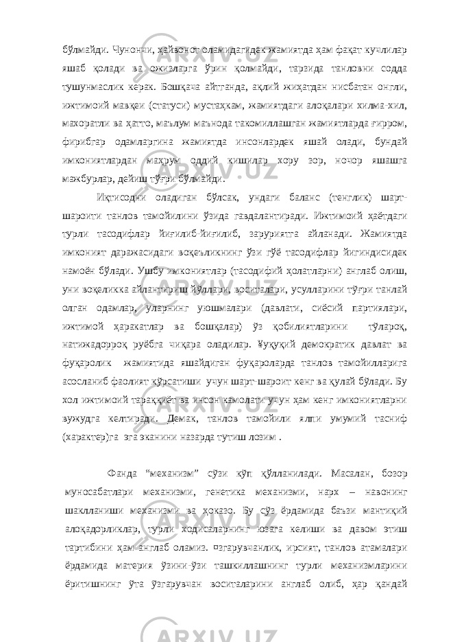 бўлмайди. Чунончи, ҳайвонот оламидагидек жамиятда ҳам фақат кучлилар яшаб қолади ва ожизларга ўрин қолмайди, тарзида танловни содда тушунмаслик керак. Бошқача айтганда, ақлий жиҳатдан нисбатан онгли, ижтимоий мавқеи (статуси) мустаҳкам, жамиятдаги алоқалари хилма-хил, махоратли ва ҳатто, маълум маънода такомиллашган жамиятларда ғирром, фирибгар одамларгина жамиятда инсонлардек яшай олади, бундай имкониятлардан маҳрум оддий кишилар хору зор, ночор яшашга мажбурлар, дейиш тўғри бўлмайди. Иқтисодни оладиган бўлсак, ундаги баланс (тенглик) шарт- шароити танлов тамойилини ўзида гавдалантиради. Ижтимоий ҳаётдаги турли тасодифлар йиғилиб-йиғилиб, заруриятга айланади. Жамиятда имконият даражасидаги воқеъликнинг ўзи гўё тасодифлар йигиндисидек намоён бўлади. Ушбу имкониятлар (тасодифий ҳолатларни) англаб олиш, уни воқеликка айлантириш йỹллари, воситалари, усулларини тỹғри танлай олган одамлар, уларнинг уюшмалари (давлати, сиёсий партиялари, ижтимой ҳаракатлар ва бошқалар) ỹз қобилиятларини тỹлароқ, натижадорроқ руёбга чиқара оладилар. ¥уқуқий демократик давлат ва фуқаролик жамиятида яшайдиган фуқароларда танлов тамойилларига асосланиб фаолият кỹрсатиши учун шарт-шароит кенг ва қулай бỹлади. Бу хол ижтимоий тараққиёт ва инсон камолати учун ҳам кенг имкониятларни вужудга келтиради. Демак, танлов тамойили ялпи умумий тасниф (характер)га эга эканини назарда тутиш лозим . Фанда “механизм” сỹзи кỹп қ ўлланилади. Масалан , бозор муносабатлари механизми, генетика механизми, нарх – навонинг шаклланиши механизми ва ҳоказо. Бу сỹз ёрдамида баъзи мантиқий алоқадорликлар , турли ходисаларнинг юзага келиши ва давом этиш тартибини ҳам англаб оламиз. ¤згарувчанлик, ирсият, танлов атамалари ёрдамида материя ỹзини-ỹзи ташкиллашнинг турли механизмларини ёритишнинг ỹта ỹзгарувчан воситаларини англаб олиб, ҳар қандай 