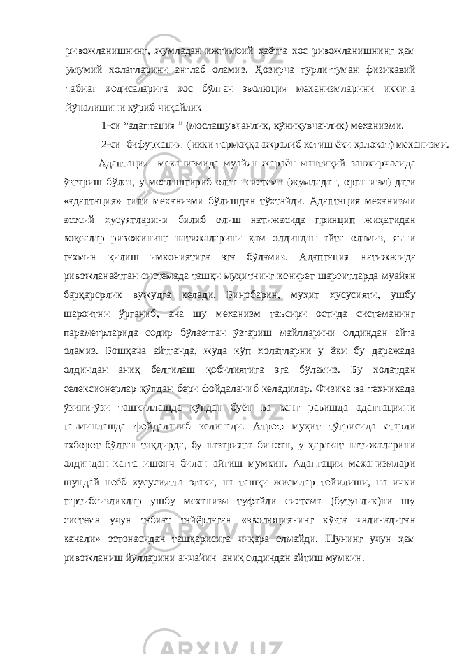 ривожланишнинг , жумладан ижтимоий ҳ аётга хос ривожланишнинг ҳам умумий холатларини англаб оламиз. Ҳ озирча турли - туман физик авий табиат ходисаларига хос бỹлган эволюция механизмларини иккита йỹналишини кỹриб чи қ айлик 1-си “адаптация ” (мослашувчанлик, кỹникувчанлик) механизми. 2-си бифуркация (икки тармо ққ а ажралиб кетиш ёки ҳалокат) механизми. Адаптация механизмида муайян жараён манти қ ий занжирчасида ỹзгариш бỹлса , у мослаштириб олган система (жумладан , организм) даги «адаптация» типи механизми бỹлишдан тỹхтайди. Адаптация механизми асосий хусуятларини билиб олиш натижасида принцип жиҳатидан воқеалар ривожи нинг натижаларини ҳам олдиндан айта оламиз, яъни тахмин қилиш имкониятига эга бỹламиз . Адаптация натижасида ривожланаётган системада таш қ и му ҳ итнинг конкрет шароитларда муайян бар қ арорлик вужудга келади. Бинобарин, му ҳ ит хусусияти, ушбу шароитни ўрганиб , ана шу механизм таъсири остида системанинг параметрларида содир бỹлаётган ỹзгариш майлларини олдиндан айта оламиз. Бош қ ача айтганда, жуда кỹп холатларни у ёки бу даражада олдиндан аниқ белгилаш қобилиятига эга бỹламиз. Бу холатдан селексионерлар кỹпдан бери фойдаланиб келадилар. Физика ва техникада ỹзини - ỹзи ташкиллашда кỹпдан буён ва кенг равишда адаптацияни таъминлашда фойдаланиб келинади. Атроф муҳит тỹғрисида етарли ахборот бỹлган та қ дирда , бу назарияга биноан , у ҳаракат натижаларини олдиндан катта ишонч билан айтиш мумкин. Адаптация механизмлари шундай ноёб хусусиятга эгаки, на ташқи жисмлар тойилиши, на ички тартибсизликлар ушбу механизм туфайли система (бутунлик)ни шу система учун табиат тайёрлаган «эволюциянинг кỹзга чалинадиган канали» остонасидан ташқарисига чиқара олмайди. Шунинг учун ҳам ривожланиш йỹлларини анчайин аниқ олдиндан айтиш мумкин . 