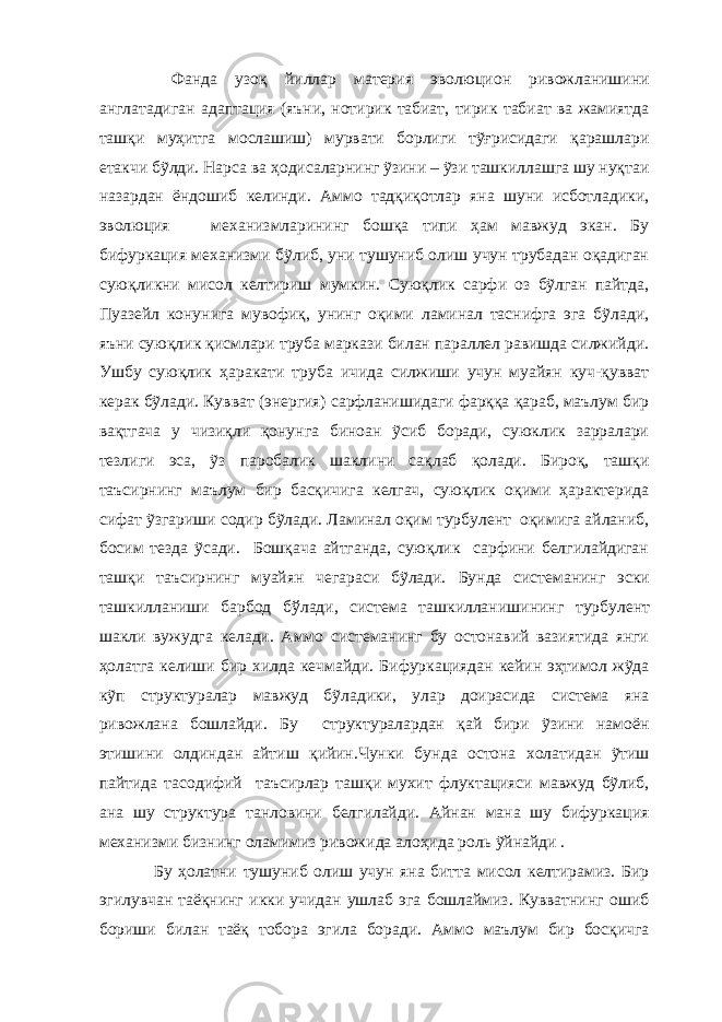  Фанда узоқ йиллар материя эволюцион ривожланишини англатадиган адаптация (яъни, нотирик табиат, тирик табиат ва жамиятда ташқи муҳитга мослашиш) мурвати борлиги тỹғрисидаги қарашлари етакчи бỹлди. Нарса ва ҳодисаларнинг ỹзини – ỹзи ташкиллашга шу нуқтаи назардан ёндошиб келинди. Аммо тадқиқотлар яна шуни исботладики, эволюция механизмларининг бошқа типи ҳам мавжуд экан. Бу бифуркация механизми бỹлиб, уни тушуниб олиш учун трубадан оқадиган суюқликни мисол келтириш мумкин. Суюқлик сарфи оз бỹлган пайтда, Пуазейл конунига мувофиқ, унинг оқими ламинал таснифга эга бỹлади, яъни суюқлик қисмлари труба маркази билан параллел равишда силжийди. Ушбу суюқлик ҳаракати труба ичида силжиши учун муайян куч-қувват керак бỹлади. Кувват (энергия) сарфланишидаги фарққа қараб, маълум бир вақтгача у чизиқли қонунга биноан ỹсиб боради, суюклик зарралари тезлиги эса, ỹз паробалик шаклини сақлаб қолади. Бироқ, ташқи таъсирнинг маълум бир басқичига келгач, суюқлик оқими ҳарактерида сифат ỹзгариши содир бỹлади. Ламинал оқим турбулент оқимига айланиб, босим тезда ỹсади. Бошқача айтганда, суюқлик сарфини белгилайдиган ташқи таъсирнинг муайян чегараси бỹлади. Бунда системанинг эски ташкилланиши барбод бўлади, система ташкилланиш ининг турбулент шакли вужудга келади. Аммо системанинг бу остонавий вазиятида янги ҳолатга келиши бир хилда ке ч майди. Бифуркациядан кейин эҳтимол жỹда кỹп структуралар мавжуд бỹладики, улар доирасида система яна ривожлана бошлайди. Бу структуралардан қай бири ỹзини намоён этишини олдиндан айтиш қийин.Чунки бу нда остона холатидан ỹтиш пайтида тасодифий таъсирлар ташқи мухит флуктацияси мавжуд бỹлиб, ана шу структура танловини белгилайди. Айнан мана шу бифуркация механизми бизнинг оламимиз ривожида алоҳида роль ỹйнайди . Бу ҳолатни тушуниб олиш учун яна битта мисол келтирамиз. Бир эгилувчан таёқнинг икки учидан ушлаб эга бошлаймиз. Кувватнинг ошиб бориши билан таёқ тобора эгила боради. Аммо маълум бир босқичга 