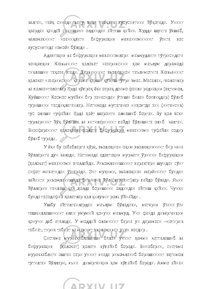 келгач, таёқ синади ва у энди таёқлик хусусиятини йўқотади. Унинг қаердан қандай синишини олдиндан айтиш қийин. Худди шунга ỹхшаб, келажакнинг ноаниқлиги бифуркация механизмининг ỹзига хос хусусиятида намоён бỹлади . Адаптация ва бифуркация механизмлари мавжудлиги тỹғрисидаги концепция Кювьенинг ҳалокат назариясини ҳ ам маълум даражада тиклашни тақоза этади. Дарвиннинг эволюцион таълимотига Кювьенинг ҳалокат назариясини қарама-қарши қỹйиш тỹғри эмас. Масалан, геологлар ва палеонтологлар Ерда кỹпроқ ёки озроқ доимо фонли радиация (эҳтимол, Куёшнинг Космос муайян бир зонасидан ỹтиши билан боғлиқдир) бỹлиб туришини тасдиқлаганлар. Натижада мутагенез ниҳоятда зич (интенсив) тус олиши туфайли Ерда ҳаёт шароити алмашиб борган. Бу ҳол эски турларнинг йỹқ бỹлиши ва янгиларининг пайдо бỹлишига олиб келган. Биосферанинг ҳалокатли ҳолати бифуркация механизми туфайли содир бỹлиб туради. У ёки бу сабабларга кỹра, эволюцион оқим эволюциянинг бир неча йỹлларига дуч келади. Натижада адаптация мурвати ỹрнини бифуркация (ҳалокат) механизми эгаллайди. Ривожланишнинг характери шундан сỹнг сифат жихатидан ỹзгаради. Энг муҳими, эволюцион жарённинг бундан кейинги ривожланишида бир неча йỹл (вариант)лар пайдо бỹлади. Яъни йỹлларни танлаш қай ҳолда боришини олдиндан айтиш қийин. Чунки бунда тасодифий ҳолатлар ҳал қилувчи роль ỹйнайди . Ушбу айтилганлардан маълум бỹладики, материя ỹзини-ỹзи ташкиллашининг ялпи умумий қонуни мавжуд. Уни фанда дивергенция қонуни деб аталади. У моддий оламнинг барча уч даражаси –нотирик табиат, тирик табиат ва жамият эволюцияси учун хосдир . Система мураккаблашиши билан унинг ҳажми катталашиб ва бифуркация (ҳалокат) ҳолати кỹпайиб боради. Бинобарин, система мураккаблиги ошган сари унинг янада ривожланиб боришининг эҳтимол тутилган йỹллари, яъни дивергенция ҳам кỹпайиб боради. Аммо айнан 