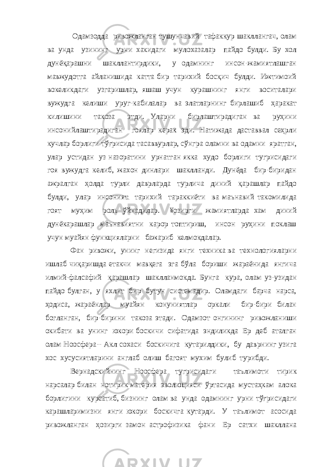 Одамзодда ривожланган тушунчавий тафаккур шакллангач, олам ва унда узининг урни хакидаги мулохазалар пайдо булди. Бу хол дунёқарашни шакллантирдики, у одамнинг инсон-жамиятлашган мавжудотга айланишида катта бир тарихий босқич булди. Ижтимоий вокеликдаги узгаришлар, яшаш учун курашнинг янги воситалари вужудга келиши уруг-кабилалар ва элатларнинг бирлашиб ҳаракат килишини такоза этди. Уларни бирлаштирадиган ва руҳини инсонийлаштирадиган гоялар керак эди. Натижада даставвал сеҳрли кучлар борлиги тўғрисида тасаввурлар, сўнгра оламни ва одамни яратган, улар устидан уз назоратини урнатган якка худо борлиги тугрисидаги гоя вужудга келиб, жахон динлари шаклланди. Дунёда бир-биридан ажралган ҳолда турли даврларда турлича диний қарашлар пайдо булди, улар инсоният тарихий тараккиёти ва маънавий такомилида гоят муҳим роль ўйнадилар. ¥озирги жамиятларда хам диний дунёкарашлар маънавиятни карор топтириш, инсон руҳини поклаш учун муайян функцияларни бажариб келмокдалар. Фан ривожи, унинг негизида янги техника ва технологияларни ишлаб чиқаришда етакчи мавқега эга бўла бориши жараёнида янгича илмий-фалсафий қарашлар шаклланмокда. Бунга кура, олам уз-узидан пайдо булган, у яхлит бир бутун системадир. Оламдаги барча нарса, ҳодиса, жараёнлар муайян конуниятлар оркали бир-бири билан богланган, бир-бирини такоза этади. Одамзо т онгининг ривожланиши окибати ва унинг юкори боскичи сифатида эндиликда Ер деб аталган олам Ноосфера-- Акл сохаси боскичига кутарилдики, бу даврнинг узига хос хусусиятларини англаб олиш багоят мухим булиб турибди. Вернадскийнинг Ноосфера тугрисидаги таълимоти тирик нарсалар билан нотирик материя эволюцияси ўртасида мустаҳкам алока борлигини курсатиб, бизнинг олам ва унда одамнинг урни тўғрисидаги карашларимизни янги юкори боскичга кутарди. У таълимот асосида ривожланган ҳозирги замон астрофизика фани Ер сатхи шакллана 