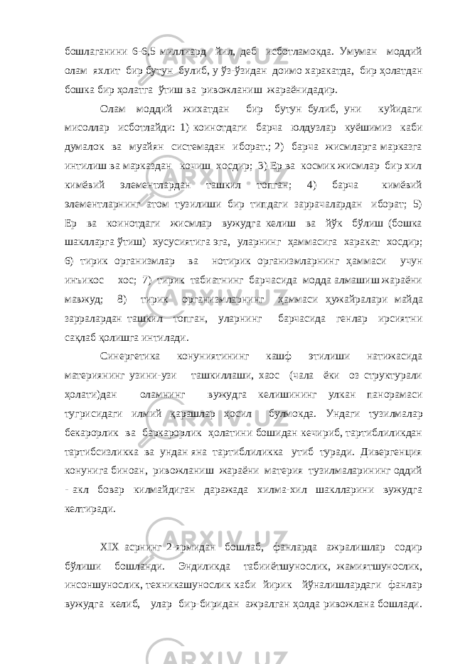 бошлаганини 6-6,5 миллиард йил, деб исботламокда. Умуман моддий олам яхлит бир бутун булиб, у ўз-ўзидан доимо харакатда, бир ҳолатдан бошка бир ҳолатга ўтиш ва ривожланиш жараёнидадир. Олам моддий жихатдан бир бутун булиб, уни куйидаги мисоллар исботлайди: 1) коинотдаги барча юлдузлар куёшимиз каби думалок ва муайян системадан иборат.; 2) барча жисмларга марказга интилиш ва марказдан кочиш хосдир; 3) Ер ва космик жисмлар бир хил кимёвий элементлардан ташкил топган; 4) барча кимёвий элементларнинг атом тузилиши бир типдаги заррачалардан иборат; 5) Ер ва коинотдаги жисмлар вужудга келиш ва йўк бўлиш (бошка шаклларга ў тиш) хусусиятига эга , уларнинг ҳ аммасига харакат хосдир; 6) тирик организмлар ва нотирик организмларнинг ҳ аммаси учун инъикос хос; 7) тирик табиатнинг барчасида модда алмашиш жараёни мавжуд; 8) тирик организмларнинг ҳаммаси ҳ ужайралари майда зарра лардан ташкил топган, уларнинг барчасида генлар ирсиятни са қ лаб қ олишга интилади. Синергетика конуниятининг кашф этилиши натижасида материянинг узини-узи ташкиллаши, хаос (чала ёки оз структурали ҳолати)дан оламнинг вужудга келишининг улкан панорамаси тугрисидаги илмий қарашлар ҳосил булмокда. Ундаги тузилмалар бекарорлик ва баркарорлик ҳолатини бошидан кечириб, тартиблиликдан тартибсизликка ва ундан яна тартиблиликка утиб туради. Дивергенция конунига биноан, ривожланиш жараёни материя тузилмаларининг оддий - акл бовар килмайдиган даражада хилма-хил шаклларини вужудга келтиради. XIX асрнинг 2-ярмидан бошлаб, фанларда ажралишлар содир бўлиши бошланди. Эндиликда табииётшунослик, жамиятшунослик, инсоншунослик, техникашунослик каби йирик йўналишлардаги фанлар вужудга келиб, улар бир-биридан ажралган ҳолда ривожлана бошлади. 