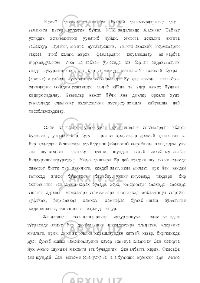 Илмий - техника тараккиёти бундай тасаввурларнинг таг - заминига путур етгазган бўлса, ИТИ эндиликда Аклнинг Табиат устидан хокимлигини урнатиб қўйди. Янгича воқелик янгича тафаккур тарзини, янгича дунёкарашни, янгича ахлокий нормаларни тақоз а этиб колди. Бирок фанлардаги ажралишлар ва ғарбча индивидуализм Акл ва Табиат ўртасида юз берган зиддиятларни янада чукурлаштириб, хар бир жамиятда маънавий - ахлокий бухрон (кризи с) ни тобора чукурлаштириб бормокда. Бу ҳол аввало наз а риётчи олимларни жиддий ташвишга солиб кўйди ва улар нажот йўлини кидирмокдалар. Баъзилар нажот йўли яна динлар оркали худо тимсолида оламнинг яхлитлигини эътироф этишга кайтишда, деб хисобламокдалар. Олам қанчалик турли-туман куринишдаги жисмлардан иборат булмасин, у яхлит бир бутун нарса ва ҳодисалар доимий ҳаракатда ва бир ҳолатдан бошкасига утиб туриш (айланиш) жараёнида экан, одам уни ана шу холича тасаввур этиши, шундан келиб чикиб муносабат билдириши заруратдир. Ундан ташкари, Ер деб аталган шу кичик оламда одамзот битта тур эканлиги, кандай элат, халк, миллат, ирк ёки кандай эътикод эгаси бўлмасин, барибир, унинг пировард такдири бир эканлигини тан олиш керак булади. Зеро, илгарилари алохида – алохида яшаган одамлар жамоалари, жамиятлари эндиликда глобаллашув жараёни туфайли, биргаликда хамкор, хамнафас булиб яшаш йўлларини кидиришлари, топишлари ниҳоятда зарур. Фанлардаги ажралишларнинг чуқурлашуви олам ва одам тўгрисида яхлит бир дунёкарашни шакллантира оладиган, уларнинг миллати, ирки, дини ва илмий карашларидан катъий назар, биргаликда дуст булиб яшаш тамойилларини карор топтира оладиган фан хозирча йук. Аммо шундай макомга эга буладиган фан албатта керак. Фалсафа ана шундай фан макоми (статуси) га эга булиши мумкин эди. Аммо 