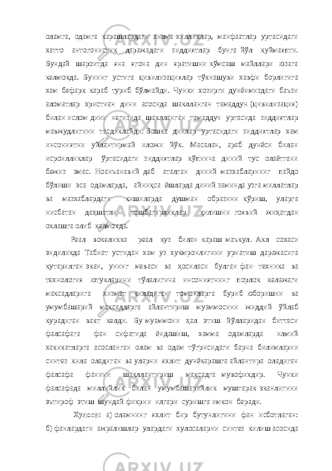 оламга, одамга карашлардаги хилма-хилликлар, манфаатлар уртасидаги хатто антогонистик даражадаги зиддиятлар бунга йўл куймаяпти. Бундай шароитда яна ягона дин яратишни кўмсаш майллари юзага келмокда. Бунинг устига цивилизациялар тўкнашуви хавфи борлигига хам бефарк караб туриб бўлмайди. Чунки хозирги дунёимиздаги баъзи аломатлар христиан дини асосида шаклланган тамаддун (цивилизация) билан ислом дини негизида шаклланган тамаддун уртасида зиддиятлар мавжудлигини тасдиклайди. Бошка динлар уртасидаги зиддиятлар хам инсониятни уйлантирмай иложи йўк. Масалан, араб дунёси билан исроилликлар ўртасидаги зиддиятлар кўпинча диний тус олаётгани бежиз эмас. Ноанъанавий деб аталган диний мазхабларнинг пайдо бўлиши эса одамларда, айниқса ёшларда диний заминда узга миллатлар ва мазхаблардаги кишиларда душман образини кўриш, уларга нисбатан даҳшатли тошбагирликлар қилишни гоявий жиҳатдан оклашга олиб келмокда. Реал вокеликка реал куз билан караш маъкул . Акл сохаси эндиликда Табиат устидан хам уз хукмронлигини урнатиш даражасига кутарилган экан, унинг меваси ва ҳосиласи булган фан- техника ва технология ютукларини тўлалигича инсониятнинг порлок келажаги максадларига хизмат киладиган томонларга буриб юборишни ва умумбашарий максадларга айлантириш муаммосини жиддий ўйлаб курадиган вакт келди. Бу муаммони ҳал этиш йўлларидан биттаси фалсафага фан сифатида ёндашиш, хамма одамларда илмий хакикатларга асосланган олам ва одам тўгрисидаги барча билимларни синтез кила оладиган ва уларни яхлит дунёкарашга айлантира оладиган фалсафа фанини шакллантириш максадга мувофикдир. Чунки фалсафада миллийлик билан умумбашарийлик муштарак эканлигини эътироф этиш шундай фикрни илгари суришга имкон беради. Хулоса: а) оламнинг яхлит бир бутунлигини фан исботлаган: б) фанлардаги ажралишлар улардаги хулосаларни синтез килиш асосида 