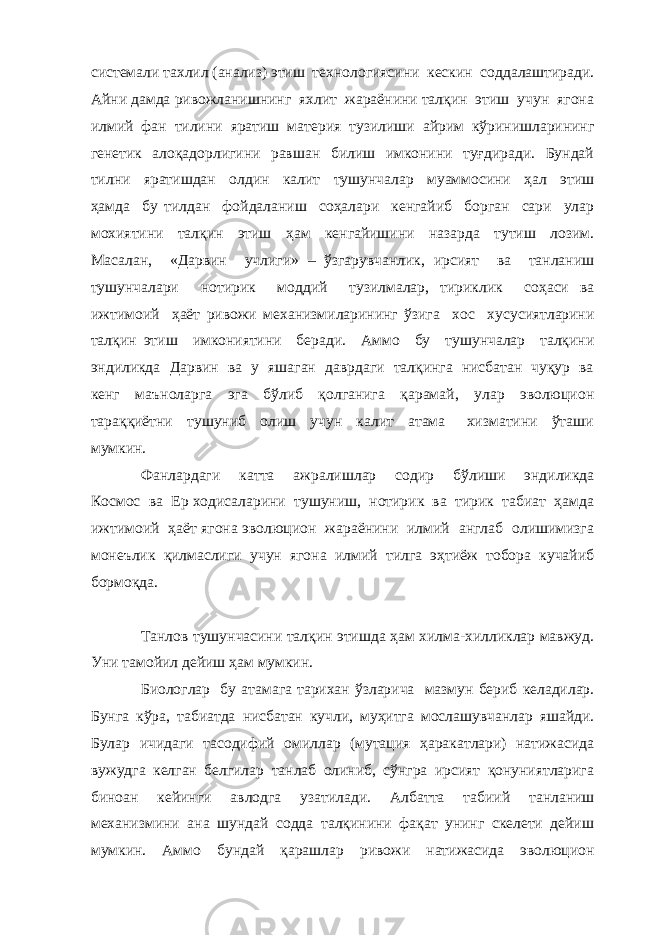 системали тахлил (анализ) этиш технологиясини кескин соддалаштиради. Айни дамда ривожланишнинг яхлит жараёнини талқин этиш учун ягона илмий фан тилини яратиш материя тузилиши айрим кўринишларининг генетик алоқадорлигини равшан билиш имконини туғдиради. Бундай тилни яратишдан олдин калит тушунчалар муаммосини ҳал этиш ҳамда бу тилдан фойдаланиш соҳалари кенгайиб борган сари улар мохиятини талқин этиш ҳам кенгайишини назарда тутиш лозим. Масалан, «Дарвин учлиги» – ўзгарувчанлик, ирсият ва танланиш тушунчалари нотирик моддий тузилмалар, тириклик соҳаси ва ижтимоий ҳаёт ривожи механизмиларининг ўзига хос хусусиятларини талқин этиш имкониятини беради. Аммо бу тушунчалар талқини эндиликда Дарвин ва у яшаган даврдаги талқинга нисбатан чуқур ва кенг маъноларга эга бўлиб қолганига қарамай, улар эволюцион тараққиётни тушуниб олиш учун калит атама хизматини ўташи мумкин. Фанлардаги катта ажралишлар содир бўлиши эндиликда Космос ва Ер ходисаларини тушуниш, нотирик ва тирик табиат ҳамда ижтимоий ҳаёт ягона эволюцион жараёнини илмий англаб олишимизга монеълик қилмаслиги учун ягона илмий тилга эҳтиёж тобора кучайиб бормоқда. Танлов тушунчасини талқин этишда ҳам хилма-хилликлар мавжуд. Уни тамойил дейиш ҳам мумкин. Биологлар бу атамага тарихан ўзларича мазмун бериб келадилар. Бунга кўра , табиатда нисбатан кучли, муҳитга мослашувчанлар яшайди. Булар ичидаги тасодифий омиллар (мутация ҳаракатлари) натижасида вужудга келган белгилар танлаб олиниб, сўнгра ирсият қонуниятларига биноан кейинги авлодга узатилади. Албатта табиий танланиш механизмини ана шундай содда талқинини фақат унинг скелети дейиш мумкин. Аммо бундай қарашлар ривожи натижасида эволюцион 