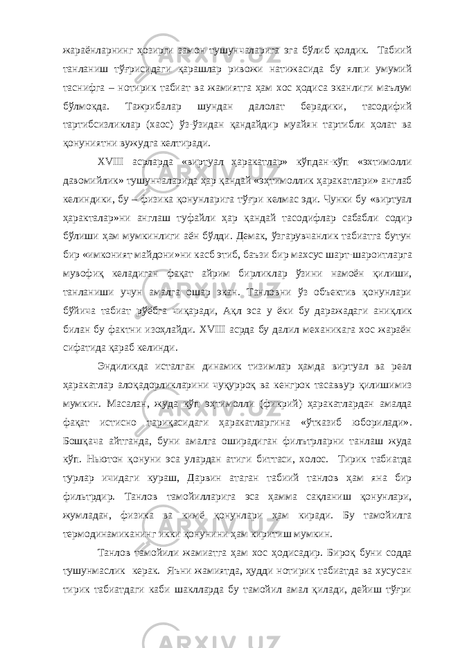 жараёнларнинг ҳ озирги замон тушунчаларига эга бўлиб қолдик. Табиий танланиш тўғрисидаги қарашлар ривожи натижасида бу ялпи умумий таснифга – нотирик табиат ва жамиятга ҳам хос ҳодиса эканлиги маълум бўлмокда. Тажрибалар шундан далолат берадики, тасодифий тартибсизликлар (хаос) ўз-ўзидан қандайдир муайян тартибли ҳолат ва қонуниятни вужудга келтиради. XVIII асрларда «виртуал ҳаракатлар» кўпдан - кўп «эхтимолли давомийлик» тушунчаларида ҳар қандай «э ҳ тимоллик ҳаракатлари» англаб келиндики, бу – физика қонунларига тў ғ ри келмас эди. Чунки бу «виртуал ҳаракт а лар» ни англаш туфайли ҳар қандай тасодифлар сабабли содир бўлиши ҳам мумкинлиги аён бўлди. Демак, ўзгарувчанлик табиатга бутун бир «имконият майдони»ни касб этиб, баъзи бир махсус шарт - шароитларга мувофиқ келадиган фақат айрим бирликлар ўзини намоён қилиши, танланиши учун амалга ошар экан. Танловни ўз объектив қонунлари бўйича табиат рўёбга чиқаради, Ақл эса у ёки бу даражадаги ани қ лик билан бу фактни изоҳлайди. XVIII асрда бу далил механикага хос жараён сифатида қараб келинди. Эндиликда исталган динамик тизимлар ҳамда виртуал ва реал ҳаракатлар алоқадорликларини чуқурроқ ва кенгрок тасаввур қилишимиз мумкин. Масалан, жуда кўп эҳтимолли (фикрий) ҳаракатлардан амалда фа қ ат истисно тариқасидаги ҳаракатларгина «ўтказиб юборилади» . Бош қ ача айтганда , буни амалга оширадиган филътрларни танлаш жуда кўп. Ньютон қонуни эса улардан атиги биттаси, холос. Тирик табиатда турлар ичидаги кураш, Дарвин атаган табиий танлов ҳам яна бир фильтрдир. Танлов тамойилларига эса ҳамма сақланиш қонунлари, жумладан, физика ва кимё қонунлари ҳам киради. Бу тамойилга термодинамиканинг икки қонунини ҳам киритиш мумкин. Танлов тамойили жамиатга ҳам хос ҳодисадир. Бироқ буни содда тушунмаслик керак. Яъни жамиятда, ҳудди нотирик табиатда ва хусусан тирик табиатдаги каби шаклларда бу тамойил амал қилади, дейиш тўғри 