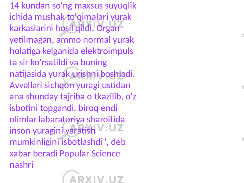 14 kundan so&#39;ng maxsus suyuqlik ichida mushak to&#39;qimalari yurak karkaslarini hosil qildi. Organ yetilmagan, ammo normal yurak holatiga kelganida elektroimpuls ta&#39;sir ko&#39;rsatildi va buning natijasida yurak urishni boshladi. Avvallari sichqon yuragi ustidan ana shunday tajriba o&#39;tkazilib, o&#39;z isbotini topgandi, biroq endi olimlar labaratoriya sharoitida inson yuragini yaratish mumkinligini isbotlashdi&#34;, deb xabar beradi Popular Science nashri 