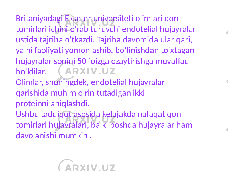 Britaniyadagi Ekseter universiteti olimlari qon tomirlari ichini o&#39;rab turuvchi endotelial hujayralar ustida tajriba o&#39;tkazdi. Tajriba davomida ular qari, ya&#39;ni faoliyati yomonlashib, bo&#39;linishdan to&#39;xtagan hujayralar sonini 50 foizga ozaytirishga muvaffaq bo&#39;ldilar. Olimlar, shuningdek, endotelial hujayralar qarishida muhim o&#39;rin tutadigan ikki proteinni aniqlashdi. Ushbu tadqiqot asosida kelajakda nafaqat qon tomirlari hujayralari, balki boshqa hujayralar ham davolanishi mumkin . 