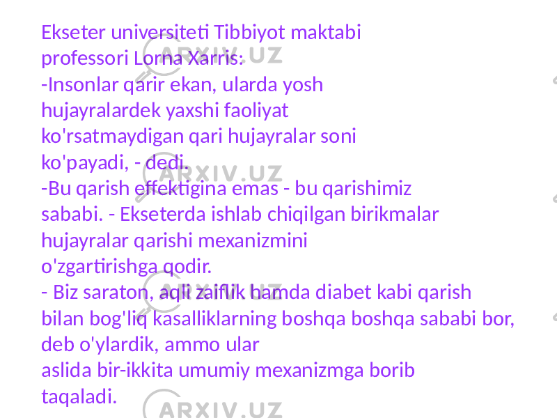 Ekseter universiteti Tibbiyot maktabi professori Lorna Xarris: -Insonlar qarir ekan, ularda yosh hujayralardek yaxshi faoliyat ko&#39;rsatmaydigan qari hujayralar soni ko&#39;payadi, - dedi. -Bu qarish effektigina emas - bu qarishimiz sababi. - Ekseterda ishlab chiqilgan birikmalar hujayralar qarishi mexanizmini o&#39;zgartirishga qodir. - Biz saraton, aqli zaiflik hamda diabet kabi qarish bilan bog&#39;liq kasalliklarning boshqa boshqa sababi bor, deb o&#39;ylardik, ammo ular aslida bir-ikkita umumiy mexanizmga borib taqaladi. 