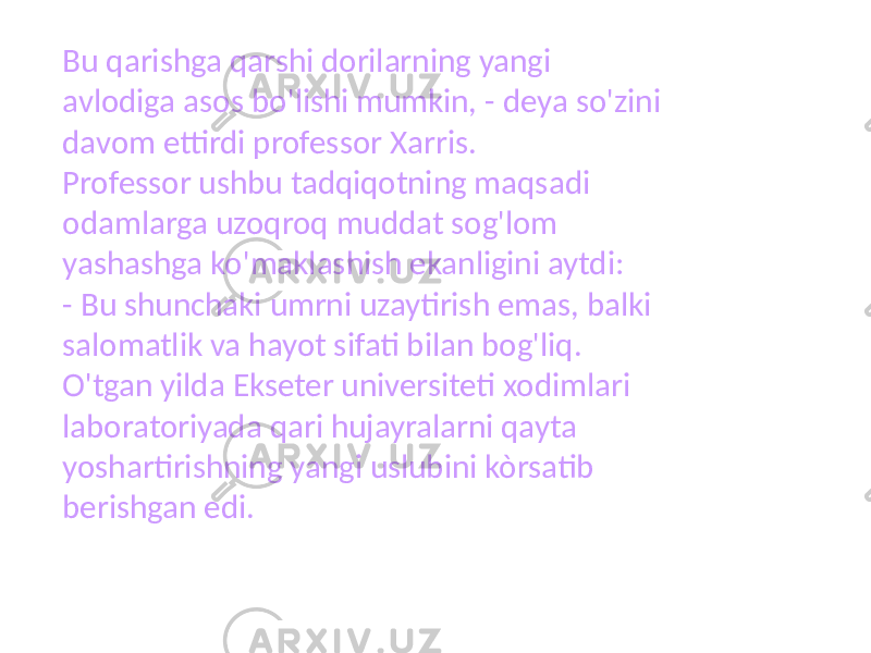 Bu qarishga qarshi dorilarning yangi avlodiga asos bo&#39;lishi mumkin, - deya so&#39;zini davom ettirdi professor Xarris. Professor ushbu tadqiqotning maqsadi odamlarga uzoqroq muddat sog&#39;lom yashashga ko&#39;maklashish ekanligini aytdi: - Bu shunchaki umrni uzaytirish emas, balki salomatlik va hayot sifati bilan bog&#39;liq. O&#39;tgan yilda Ekseter universiteti xodimlari laboratoriyada qari hujayralarni qayta yoshartirishning yangi uslubini kòrsatib berishgan edi. 