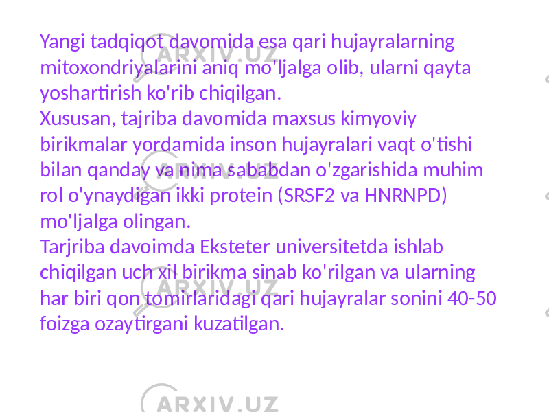 Yangi tadqiqot davomida esa qari hujayralarning mitoxondriyalarini aniq mo&#39;ljalga olib, ularni qayta yoshartirish ko&#39;rib chiqilgan. Xususan, tajriba davomida maxsus kimyoviy birikmalar yordamida inson hujayralari vaqt o&#39;tishi bilan qanday va nima sababdan o&#39;zgarishida muhim rol o&#39;ynaydigan ikki protein (SRSF2 va HNRNPD) mo&#39;ljalga olingan. Tarjriba davoimda Eksteter universitetda ishlab chiqilgan uch xil birikma sinab ko&#39;rilgan va ularning har biri qon tomirlaridagi qari hujayralar sonini 40-50 foizga ozaytirgani kuzatilgan. 