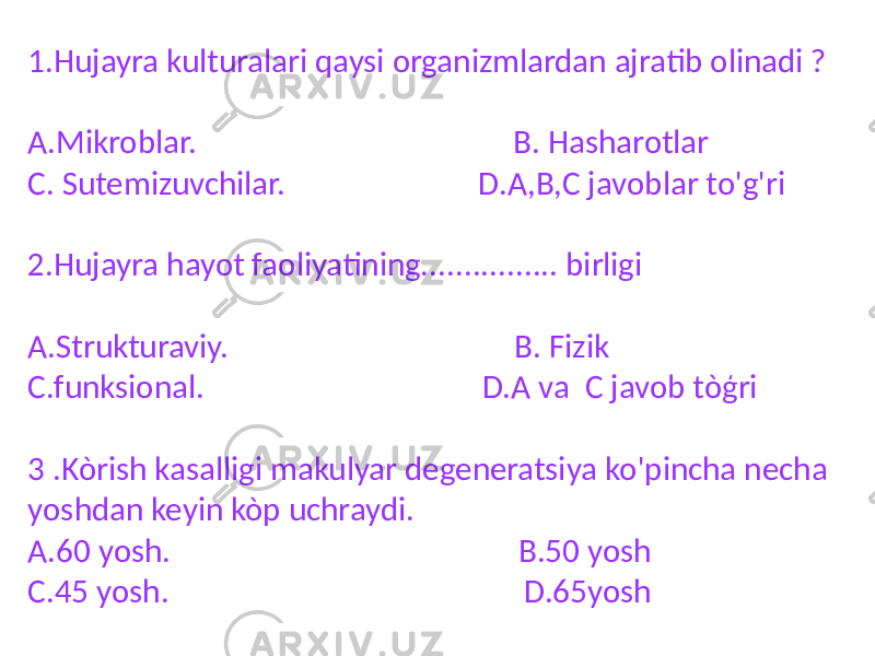 1.Hujayra kulturalari qaysi organizmlardan ajratib olinadi ? A.Mikroblar. B. Hasharotlar C. Sutemizuvchilar. D.A,B,C javoblar to&#39;g&#39;ri 2.Hujayra hayot faoliyatining................ birligi A.Strukturaviy. B. Fizik C.funksional. D.A va C javob tòģri 3 .Kòrish kasalligi makulyar degeneratsiya ko&#39;pincha necha yoshdan keyin kòp uchraydi. A.60 yosh. B.50 yosh C.45 yosh. D.65yosh 