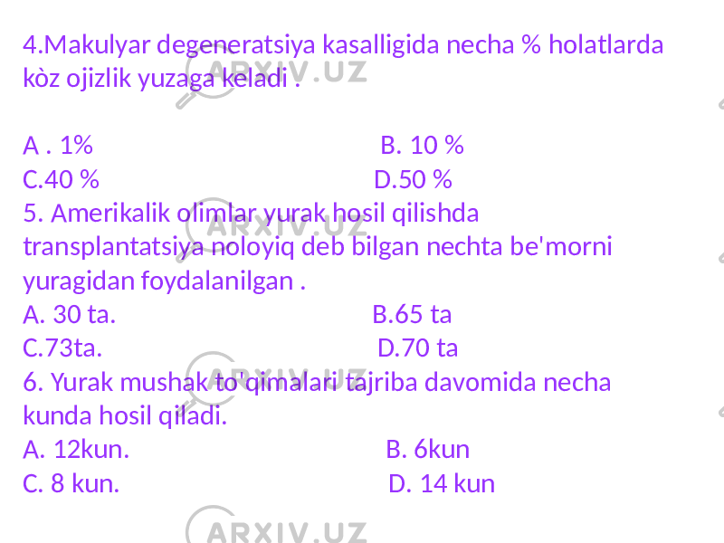 4.Makulyar degeneratsiya kasalligida necha % holatlarda kòz ojizlik yuzaga keladi . A . 1% B. 10 % C.40 % D.50 % 5. Amerikalik olimlar yurak hosil qilishda transplantatsiya noloyiq deb bilgan nechta be&#39;morni yuragidan foydalanilgan . A. 30 ta. B.65 ta C.73ta. D.70 ta 6. Yurak mushak to&#39;qimalari tajriba davomida necha kunda hosil qiladi. A. 12kun. B. 6kun C. 8 kun. D. 14 kun 