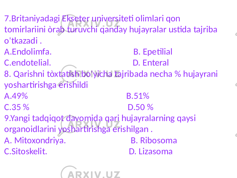 7.Britaniyadagi Ekseter universiteti olimlari qon tomirlariini òrab turuvchi qanday hujayralar ustida tajriba o&#39;tkazadi . A.Endolimfa. B. Epetilial C.endotelial. D. Enteral 8. Qarishni tòxtatish bo&#39;yicha tajribada necha % hujayrani yoshartirishga erishildi A.49% B.51% C.35 % D.50 % 9.Yangi tadqiqot davomida qari hujayralarning qaysi organoidlarini yoshartirishga erishilgan . A. Mitoxondriya. B. Ribosoma C.Sitoskelit. D. Lizasoma 