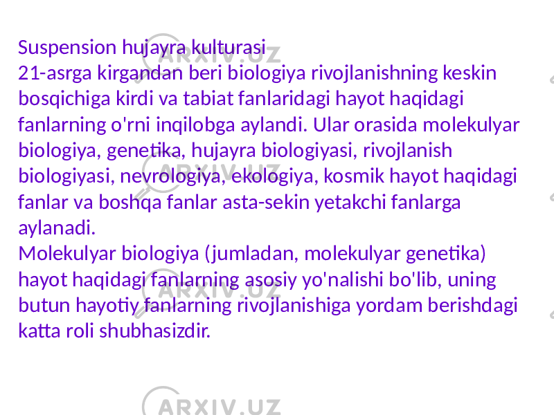 Suspension hujayra kulturasi 21-asrga kirgandan beri biologiya rivojlanishning keskin bosqichiga kirdi va tabiat fanlaridagi hayot haqidagi fanlarning o&#39;rni inqilobga aylandi. Ular orasida molekulyar biologiya, genetika, hujayra biologiyasi, rivojlanish biologiyasi, nevrologiya, ekologiya, kosmik hayot haqidagi fanlar va boshqa fanlar asta-sekin yetakchi fanlarga aylanadi. Molekulyar biologiya (jumladan, molekulyar genetika) hayot haqidagi fanlarning asosiy yo&#39;nalishi bo&#39;lib, uning butun hayotiy fanlarning rivojlanishiga yordam berishdagi katta roli shubhasizdir. 